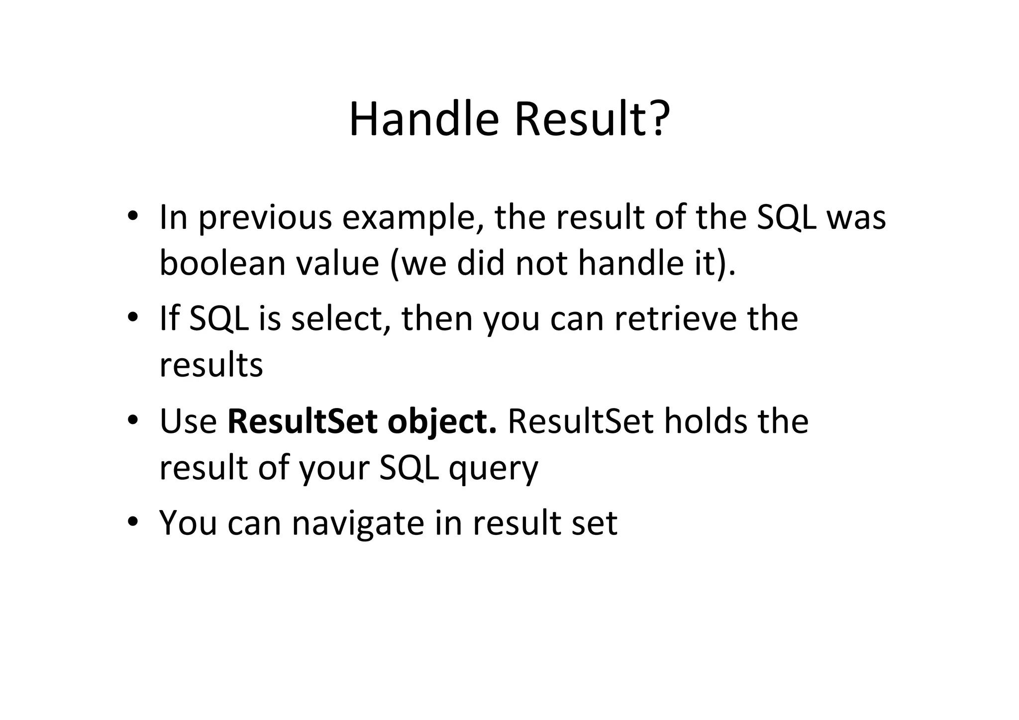 Handle	
  Result?	
  
•  In	
  previous	
  example,	
  the	
  result	
  of	
  the	
  SQL	
  was	
  
   boolean	
  value	
  (we	
  did	
  not	
  handle	
  it).	
  
•  If	
  SQL	
  is	
  select,	
  then	
  you	
  can	
  retrieve	
  the	
  
   results	
  
•  Use	
  ResultSet	
  object.	
  ResultSet	
  holds	
  the	
  
   result	
  of	
  your	
  SQL	
  query	
  
•  You	
  can	
  navigate	
  in	
  result	
  set	
  
 