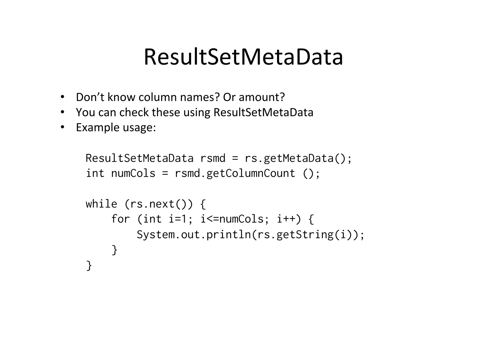 ResultSetMetaData	
  
•  Don’t	
  know	
  column	
  names?	
  Or	
  amount?	
  
•  You	
  can	
  check	
  these	
  using	
  ResultSetMetaData	
  
•  Example	
  usage:	
  	
  
	
  
     ResultSetMetaData rsmd = rs.getMetaData();
     int numCols = rsmd.getColumnCount ();

     while (rs.next()) {
         for (int i=1; i<=numCols; i++) {
             System.out.println(rs.getString(i));
         }
     }
 
