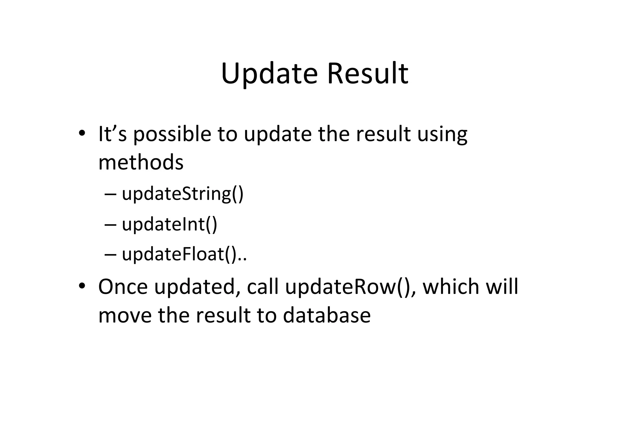 Update	
  Result	
  
•  It’s	
  possible	
  to	
  update	
  the	
  result	
  using	
  
   methods	
  
    –  updateString()	
  
    –  updateInt()	
  
    –  updateFloat()..	
  
•  Once	
  updated,	
  call	
  updateRow(),	
  which	
  will	
  
   move	
  the	
  result	
  to	
  database	
  
 