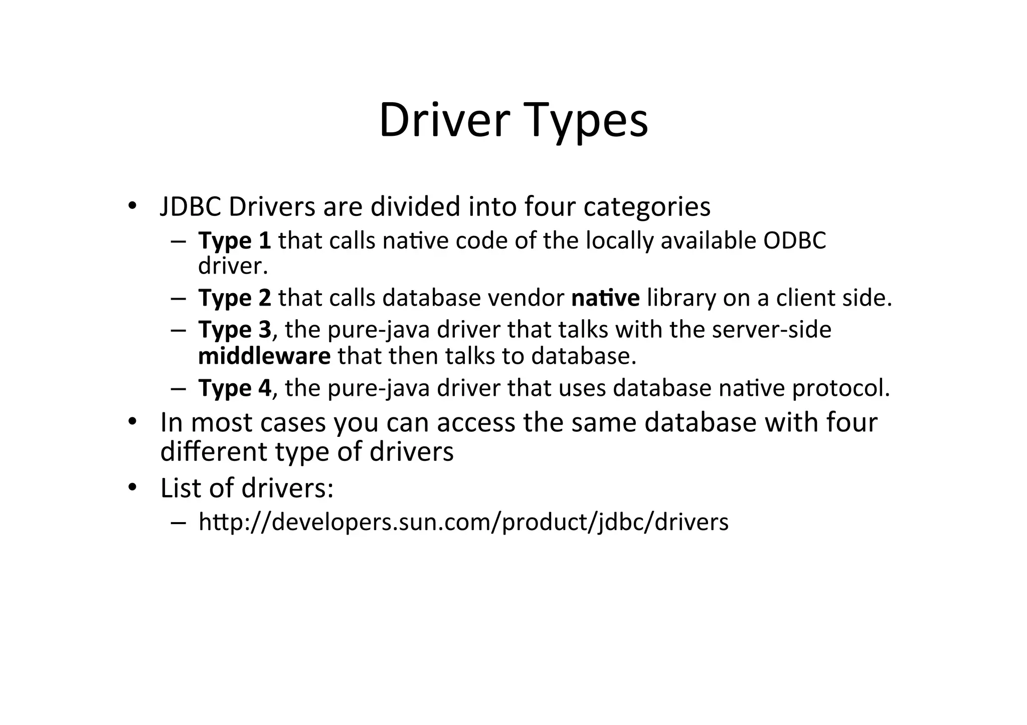 Driver	
  Types	
  
•  JDBC	
  Drivers	
  are	
  divided	
  into	
  four	
  categories	
  
     –  Type	
  1	
  that	
  calls	
  na@ve	
  code	
  of	
  the	
  locally	
  available	
  ODBC	
  
        driver.	
  
     –  Type	
  2	
  that	
  calls	
  database	
  vendor	
  na.ve	
  library	
  on	
  a	
  client	
  side.	
  	
  
     –  Type	
  3,	
  the	
  pure-­‐java	
  driver	
  that	
  talks	
  with	
  the	
  server-­‐side	
  
        middleware	
  that	
  then	
  talks	
  to	
  database.	
  
     –  Type	
  4,	
  the	
  pure-­‐java	
  driver	
  that	
  uses	
  database	
  na@ve	
  protocol.	
  	
  
•  In	
  most	
  cases	
  you	
  can	
  access	
  the	
  same	
  database	
  with	
  four	
  
   diﬀerent	
  type	
  of	
  drivers	
  
•  List	
  of	
  drivers:	
  
     –  hQp://developers.sun.com/product/jdbc/drivers	
  
 