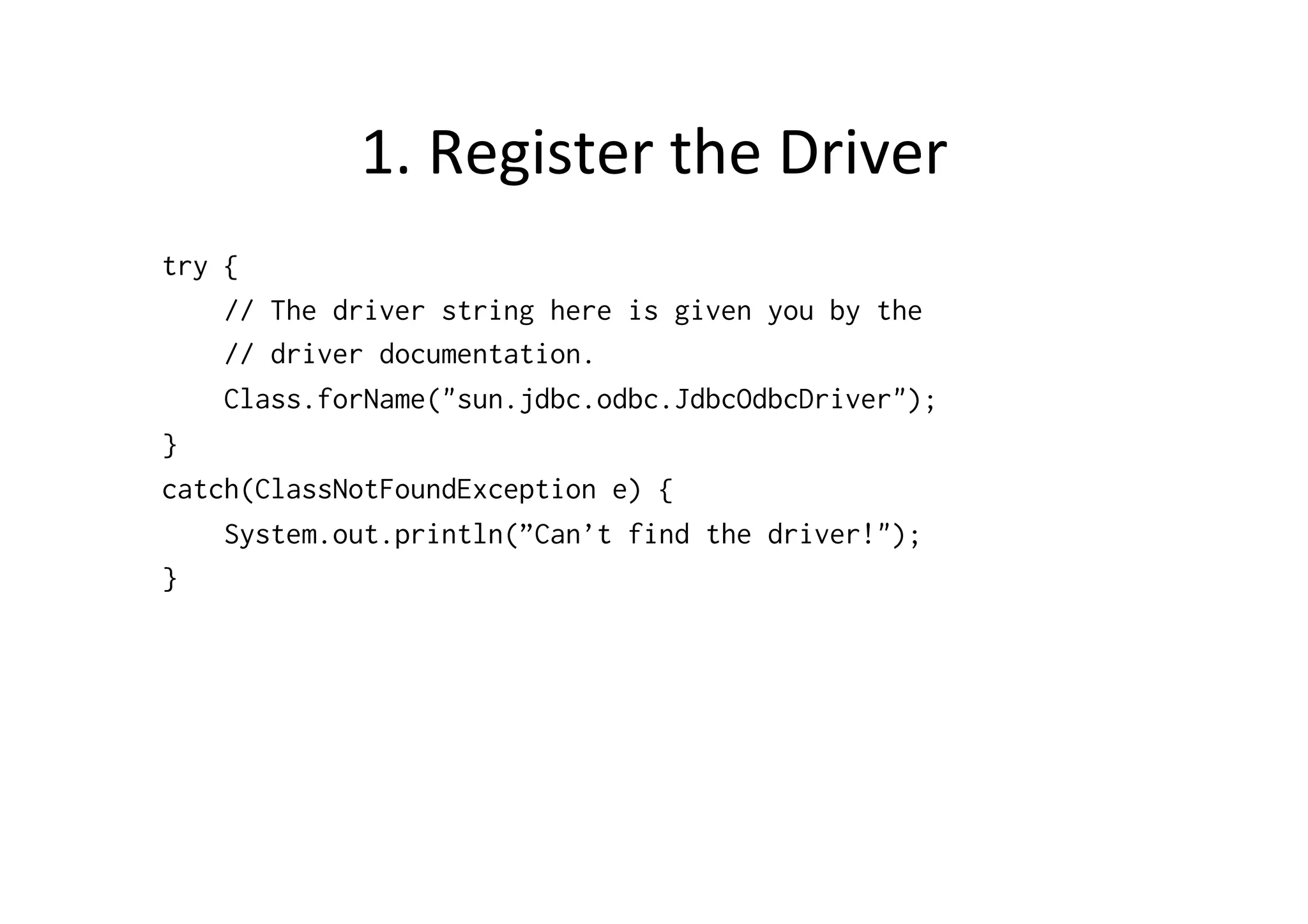 1.	
  Register	
  the	
  Driver	
  
try {
    // The driver string here is given you by the
    // driver documentation.
    Class.forName("sun.jdbc.odbc.JdbcOdbcDriver");
}
catch(ClassNotFoundException e) {
    System.out.println(”Can’t find the driver!");
}
 