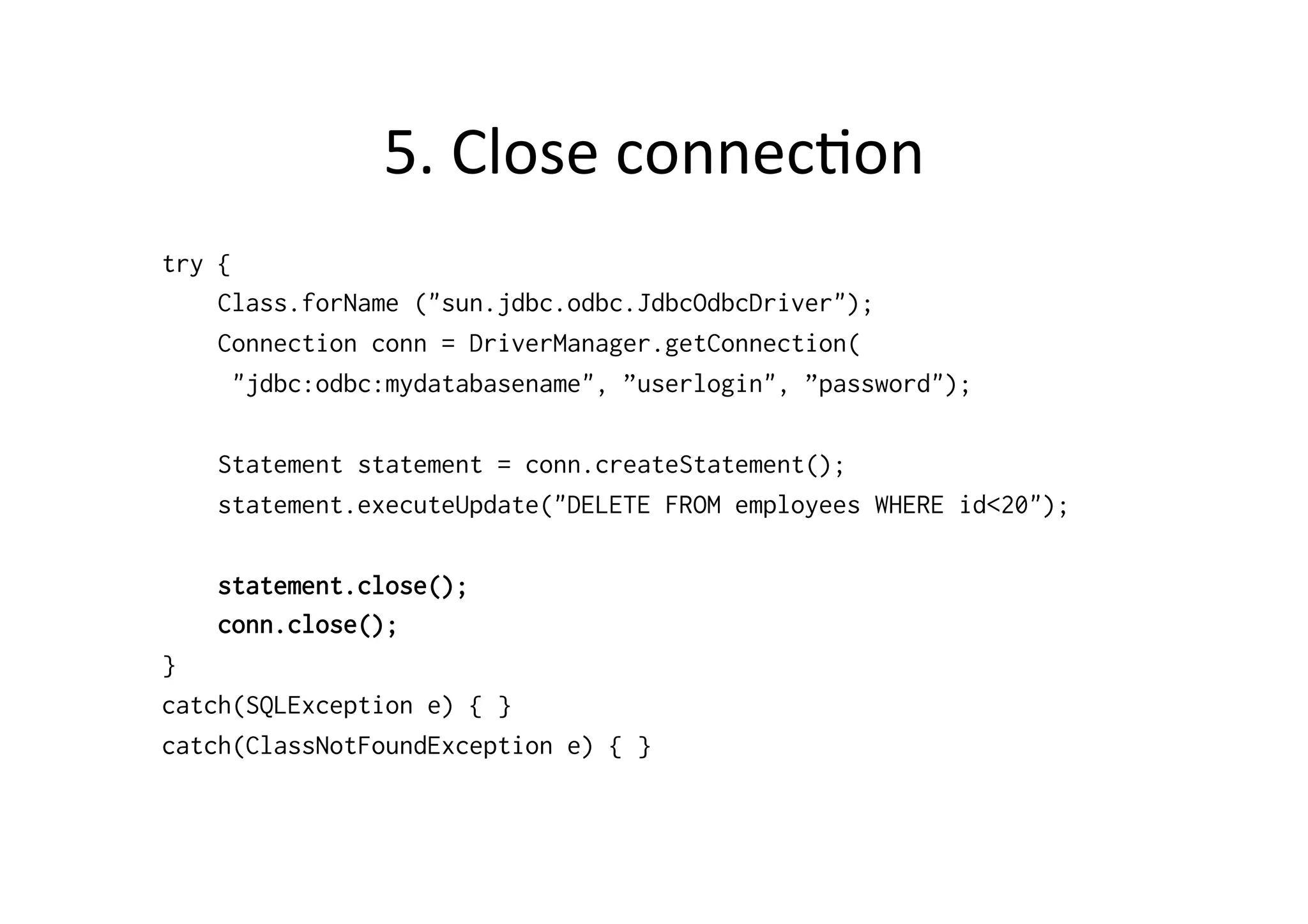 5.	
  Close	
  connec@on	
  
try {
    Class.forName ("sun.jdbc.odbc.JdbcOdbcDriver");
    Connection conn = DriverManager.getConnection(
      "jdbc:odbc:mydatabasename", ”userlogin", ”password");

    Statement statement = conn.createStatement();
    statement.executeUpdate("DELETE FROM employees WHERE id<20");

    statement.close();
    conn.close();
}
catch(SQLException e) { }
catch(ClassNotFoundException e) { }
 