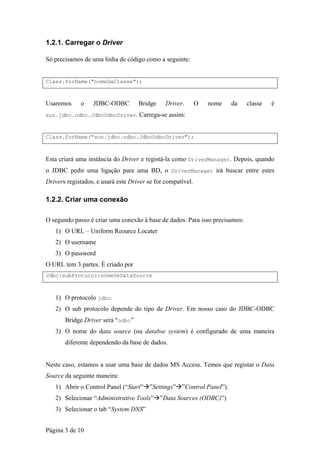 1.2.1. Carregar o Driver

Só precisamos de uma linha de código como a seguinte:


Class.forName("nomeDaClasse");



Usaremos     o    JDBC-ODBC         Bridge     Driver.       O   nome   da   classe   é
sun.jdbc.odbc.JdbcOdbcDriver. Carrega-se assim:



Class.forName("sun.jdbc.odbc.JdbcOdbcDriver");



Esta criará uma instância do Driver e registá-la como DriverManager. Depois, quando
o JDBC pedir uma ligação para uma BD, o DriverManager irá buscar entre estes
Drivers registados, e usará este Driver se for compatível.

1.2.2. Criar uma conexão

O segundo passo é criar uma conexão à base de dados. Para isso precisamos:
   1) O URL – Uniform Reource Locater
   2) O username
   3) O password
O URL tem 3 partes. É criado por
Jdbc:subProtocol:nomeDeDataSource



   1) O protocolo jdbc.
   2) O sub protocolo depende do tipo de Driver. Em nosso caso do JDBC-ODBC
       Bridge Driver será “odbc”
   3) O nome do data source (ou databse system) é configurado de uma maneira
       diferente dependendo da base de dados.


Neste caso, estamos a usar uma base de dados MS Access. Temos que registar o Data
Source da seguinte maneira:
   1) Abrir o Control Panel (“Start” ”Settings” ”Control Panel”).
   2) Selecionar “Administrative Tools” ”Data Sources (ODBC)”)
   3) Selecionar o tab “System DNS”


Página 3 de 10
 