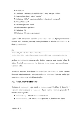 4) Clique Add
      5) Selecionar “Driver do Microsoft Access (*.mdb)” e clique “Finish”
      6) Inserir o Data Source Name “training”.
      7) Selecionar “Select” e encontar o ficheiro c:caminhotraining.mdb
      8) Clique “Advanced”
      9) Inserir Login name: admin
      10) Inserir Password: password
      11) Selecionar OK
      12) Selecionar OK duas vezes para sair.


Agora, o URL para o nosso caso seria “jdbc:odbc:training”. Agora passamos estes
detalhes (URL,username,password) como parâmetros ao método getConnection da
classe DriverManager.


Ex:
String DB_URL ="jdbc:odbc:training";
Connection conn= DriverManager.getConnection(url,username,password);


A classe DriverManager controla todos detalhes para criar uma conexão à base de
dados. O método getConection é o único do DriverManager que normalmente é
necessário saber.


A conexão devolvida pelo método DriverManager.getConnection é uma conexão
aberta que podemos usar para criar objectos de JDBC Statements, que são usados para
passar os Statements do SQL à base de dados.

1.3. Criar JDBC Statements

O objecto do Statement é o que manda os Statements do SQL à base de dados. Só é
necessário criar um objecto do Statement e depois executar o método apropriado. Os
métodos são os seguintes:
      •   executeQuery – para um Statement do SELECT
      •   executeUpdate – para um Statement para criar ou modificar uma tabela




Página 4 de 10
 
