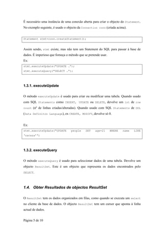 É necessário uma instância de uma conexão aberta para criar o objecto do Statement.
No exemplo seguinte, é usado o objecto da Connection conn (criada acima).


Statement stmt=conn.createStatement();


Assim sendo, stmt existe, mas não tem um Statement do SQL para passar à base de
dados. É imperioso que forneça o método que se pretende usar.
Ex:
stmt.executeUpdate("UPDATE …”);
stmt.executeQuery("SELECT …”);




1.3.1. executeUpdate

O método executeUpdate é usado para criar ou modificar uma tabela. Quando usado
com SQL Statements como INSERT, UPDATE ou DELETE, devolve um int de row
count (nº de linhas criadas/alteradas). Quando usado com SQL Statements de DDL

(Data Definiton Language), ex CREATE, MODIFY, devolve só 0.


Ex:
stmt.executeUpdate(“UPDATE        people     SET    age=21      WHERE   name   LIKE
‘zacaza’”)




1.3.2. executeQuery

O método executeQuery é usado para seleccionar dados de uma tabela. Devolve um
objecto ResultSet. Este é um objecto que representa os dados encontrados pelo
SELECT.




1.4. Obter Resultados de objectos ResultSet

O ResultSet tem os dados organizados em filas, como quando se executa um select
no cliente da base de dados. O objecto ResultSet tem um cursor que aponta à linha
actual de dados.


Página 5 de 10
 
