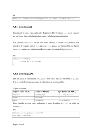Ex:
ResultSet rs=stmt.executeQuery("SELECT id, name, age FROM people");




1.4.1. Método next()

Inicialmente o cursor é colocado antes da primeira fila. O método next move o cursor
até a próxima linha. A linha actual do cursor é a linha em que pode actuar.


NB: Quando o ResultSet só tem uma linha, tem que se chamar next primeiro para
acessá-lo. E porque o método next devolve false quando não há mais filas no objecto
ResultSet, poderá ser usado num ciclo while para iterar através do ResultSet.



Ex:
while (rs.next()){
       //actuar em linha acutal
}




1.4.2. Método getXXX

Para ler dados da linha actual, o ResultSet tem vários métodos em forma de getXXX.
Usa-se o método apropriado para o tipo de valor que queremos obter.


Alguns exemplos:
Tipo de Valor em BD           Nome do Método                Tipo de valo em JAVA
Varchar                       getString()                   java.lang.String
Numeric                       getInt()                      Int
Date                          getDate()                     java.sql.Date

Estes métodos aceitam como parâmetros o nome da coluna (String) ou índice da
coluna(int).
Ex:
String name=rs.getString(“name”);
int age=rs.getInt(2);




Página 6 de 10
 