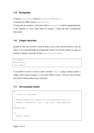 1.5. Excepções

O método Class.forName lança um ClassNotFoundException
Os métodos de JDBC lançam SQLExceptions.
O tratamento de exepções é feito pelos blocos try e catch e tratá-los apropradamente.
E útil imprimir os erros, assim saber-se-á porque o código não terá eventualmente
funcionado.



1.6. Limpar recursos

Quando se abre uma conexão à base de dados, cria-se uma conexão aberta na base de
dados. É da responsabilidade do programador fechar esta conexão quando se chega ao
término. Também é necessário fechar o ResultSet e Statement.


rs.close();
stmt.close();
conn.close();



É aconselhável fechar os recursos dentro do bloco finally porque também quando o
código inteiro lançar excepções, é necessário limpar recursos. Note que estes métodos
para fechar também podem lançar excepções.



1.7. Um exemplo inteiro

/*
 * Created on 5/Abr/2007
 *
 * TODO To change the template for this generated file go to
 * Window - Preferences - Java - Code Style - Code Templates
 */
package jdbc;


/**
 * @author mazibe
 *



Página 7 de 10
 