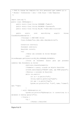 * TODO To change the template for this generated type comment go to
 * Window - Preferences - Java - Code Style - Code Templates
 */


import java.sql.*;
public class JDBCExample {
      public static final String USERNAME ="admin";
      public static final String PASSWORD ="password";
      public static final String DB_URL ="jdbc:odbc:training";


      public        static       void     main(String       args[])      throws
ClassNotFoundException {
             //Carregar o JDBC-ODBC Driver
             Class.forName("sun.jdbc.odbc.JdbcOdbcDriver");


             Connection conn=null;
             Statement stmt=null;
             ResultSet rs=null;
             try{
                    //Obter uma connexão do Driver Manager
                    conn=
DriverManager.getConnection(DB_URL,USERNAME,PASSWORD);
                    //Criar     um   Statement   object    para   que   possamos
submeter SQL Statements ao Driver
                    stmt=conn.createStatement();
                    //Submeter a query, criando um objecto ResultSet
                    rs=stmt.executeQuery("SELECT name, age FROM people");
                    //Mostrar o conteúdo do ResultSet
                    while (rs.next()){
                             int id = rs.getInt("id");
                             String name=rs.getString("name");
                             int age = rs.getInt("age");
                             System.out.println("id: "+id+", name: "+name+",
age: "+age);
                    }
             } catch (SQLException e){
                    System.out.println("SQLException in connectiong to a
database or making query:n"+e);
             } finally {
                    try {
                             //Fechar o ResultSet



Página 8 de 10
 