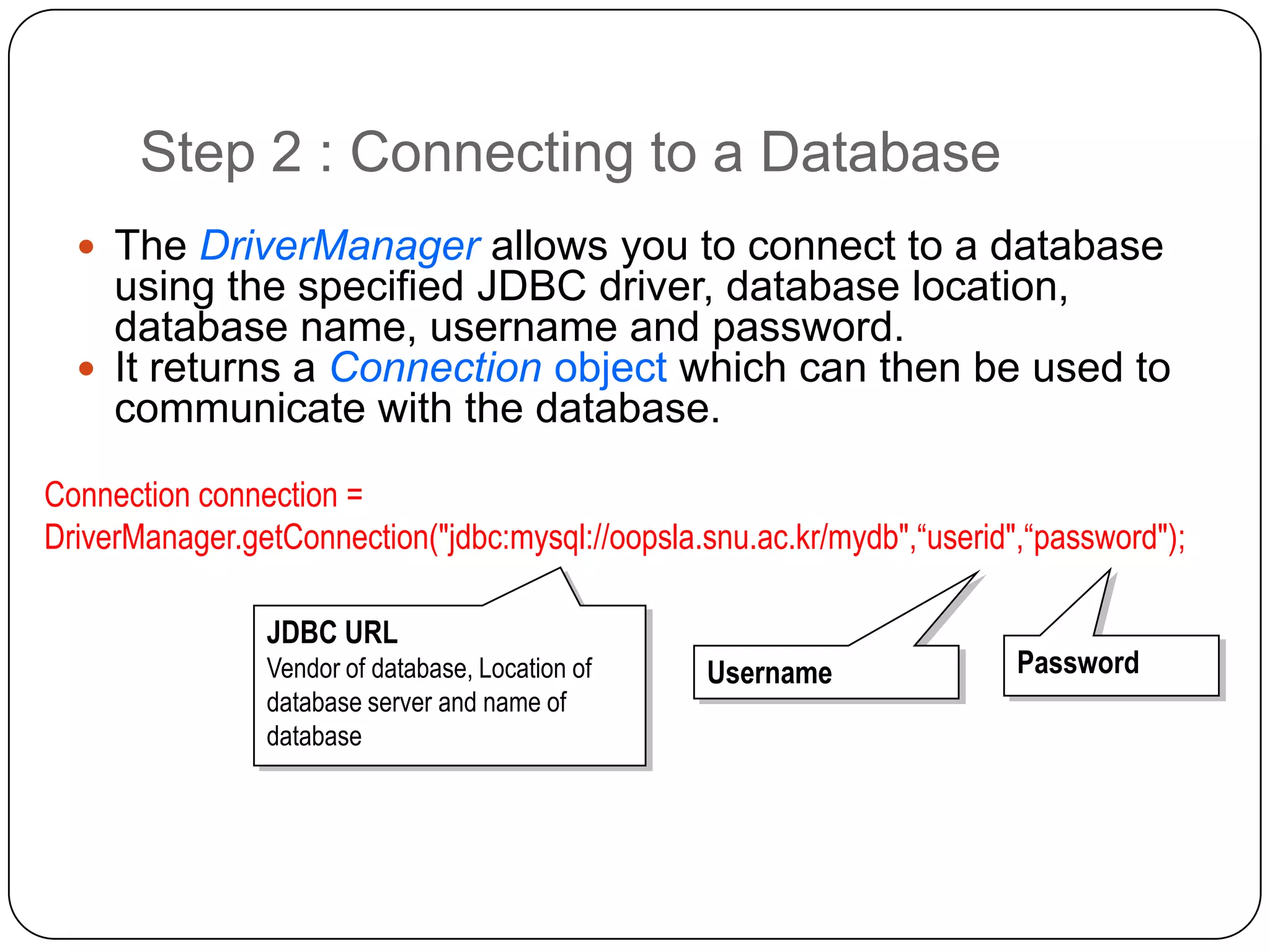 Step 2 : Connecting to a Database
   The DriverManager allows you to connect to a database
    using the specified JDBC driver, database location,
    database name, username and password.
   It returns a Connection object which can then be used to
    communicate with the database.
Connection connection =
DriverManager.getConnection("jdbc:mysql://oopsla.snu.ac.kr/mydb",“userid",“password");

                JDBC URL
                JDBC URL
                Vendor of database, Location of
                Vendor of database, Location of   Username
                                                  Username               Password
                                                                         Password
                database server and name of
                database server and name of
                database
                database
 