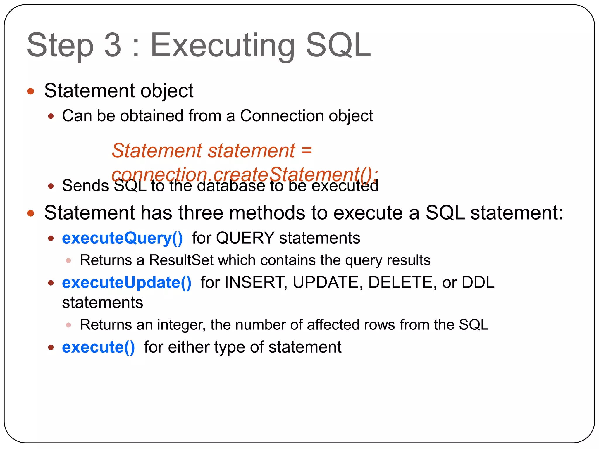 Step 3 : Executing SQL
 Statement object
   Can be obtained from a Connection object

           Statement statement =
  
           connection.createStatement();
      Sends SQL to the database to be executed
 Statement has three methods to execute a SQL statement:
   executeQuery() for QUERY statements
       Returns a ResultSet which contains the query results
   executeUpdate() for INSERT, UPDATE, DELETE, or DDL
      statements
       Returns an integer, the number of affected rows from the SQL
   execute() for either type of statement
 