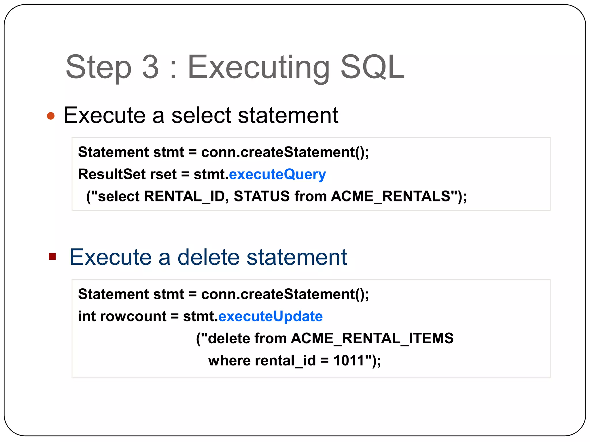 Step 3 : Executing SQL
 Execute a select statement
   Statement stmt = conn.createStatement();
   ResultSet rset = stmt.executeQuery
    ("select RENTAL_ID, STATUS from ACME_RENTALS");



 Execute a delete statement
   Statement stmt = conn.createStatement();
   int rowcount = stmt.executeUpdate
                    ("delete from ACME_RENTAL_ITEMS
                    where rental_id = 1011");
 