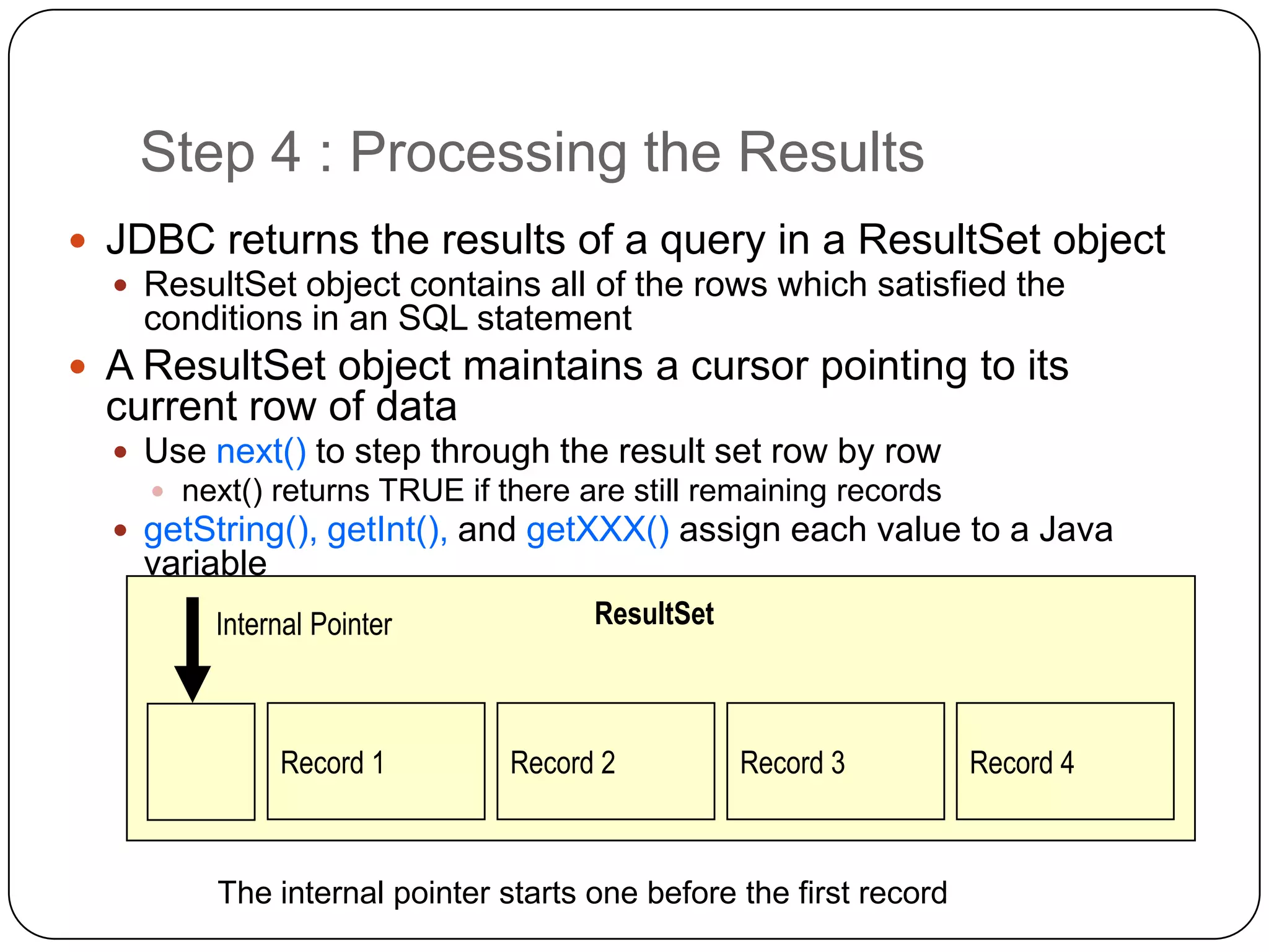Step 4 : Processing the Results
 JDBC returns the results of a query in a ResultSet object
   ResultSet object contains all of the rows which satisfied the
    conditions in an SQL statement
 A ResultSet object maintains a cursor pointing to its
  current row of data
   Use next() to step through the result set row by row
     next() returns TRUE if there are still remaining records
   getString(), getInt(), and getXXX() assign each value to a Java
    variable
        Internal Pointer            ResultSet



               Record 1       Record 2          Record 3          Record 4



        The internal pointer starts one before the first record
 