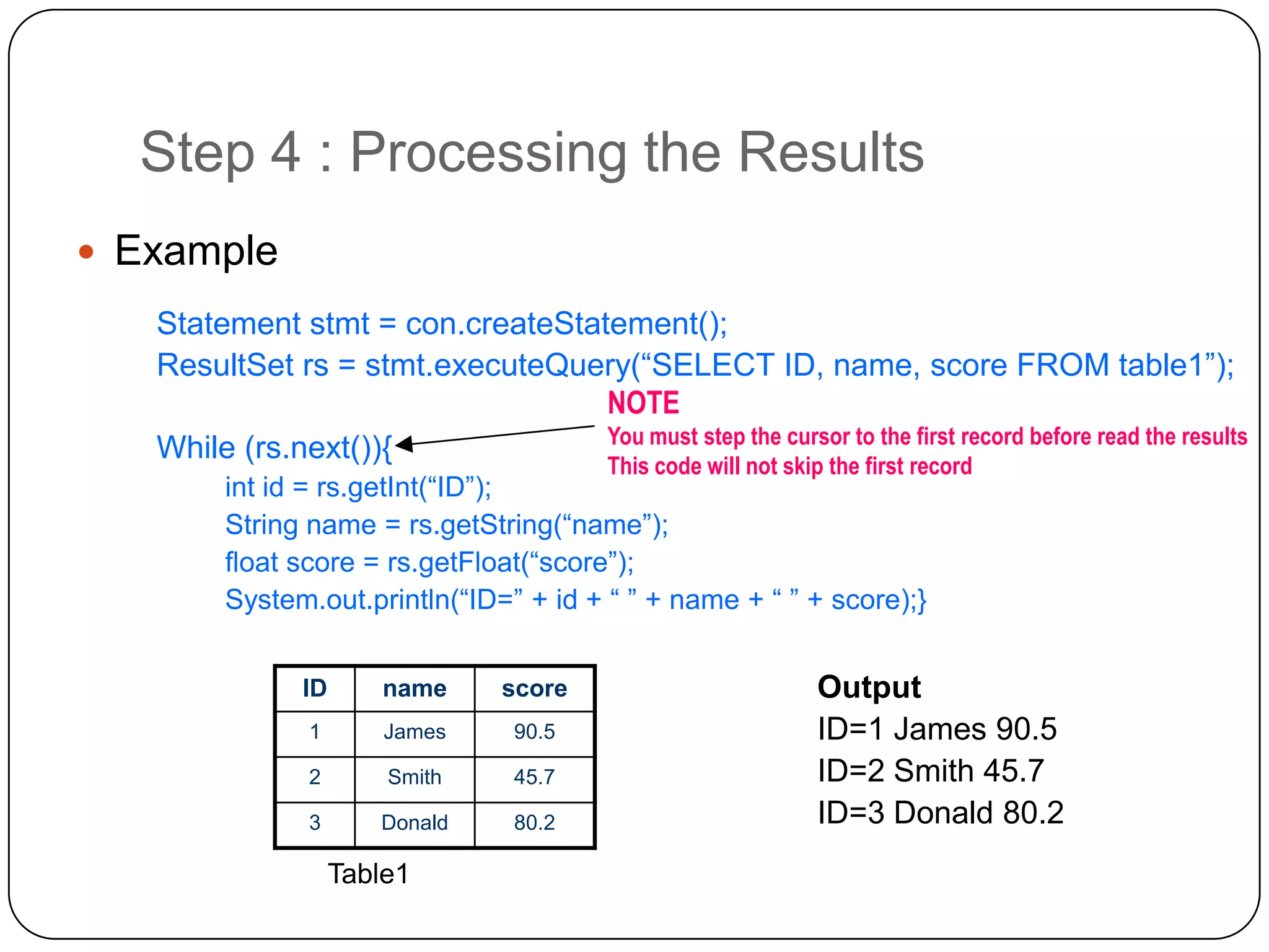 Step 4 : Processing the Results
 Example
   Statement stmt = con.createStatement();
   ResultSet rs = stmt.executeQuery(“SELECT ID, name, score FROM table1”);
                                  NOTE
                                  You must step the cursor to the first record before read the results
   While (rs.next()){
                                           This code will not skip the first record
         int id = rs.getInt(“ID”);
         String name = rs.getString(“name”);
         float score = rs.getFloat(“score”);
         System.out.println(“ID=” + id + “ ” + name + “ ” + score);}


                ID      name      score                          Output
                1        James     90.5                          ID=1 James 90.5
                2        Smith     45.7                          ID=2 Smith 45.7
                3       Donald     80.2                          ID=3 Donald 80.2
                     Table1
 
