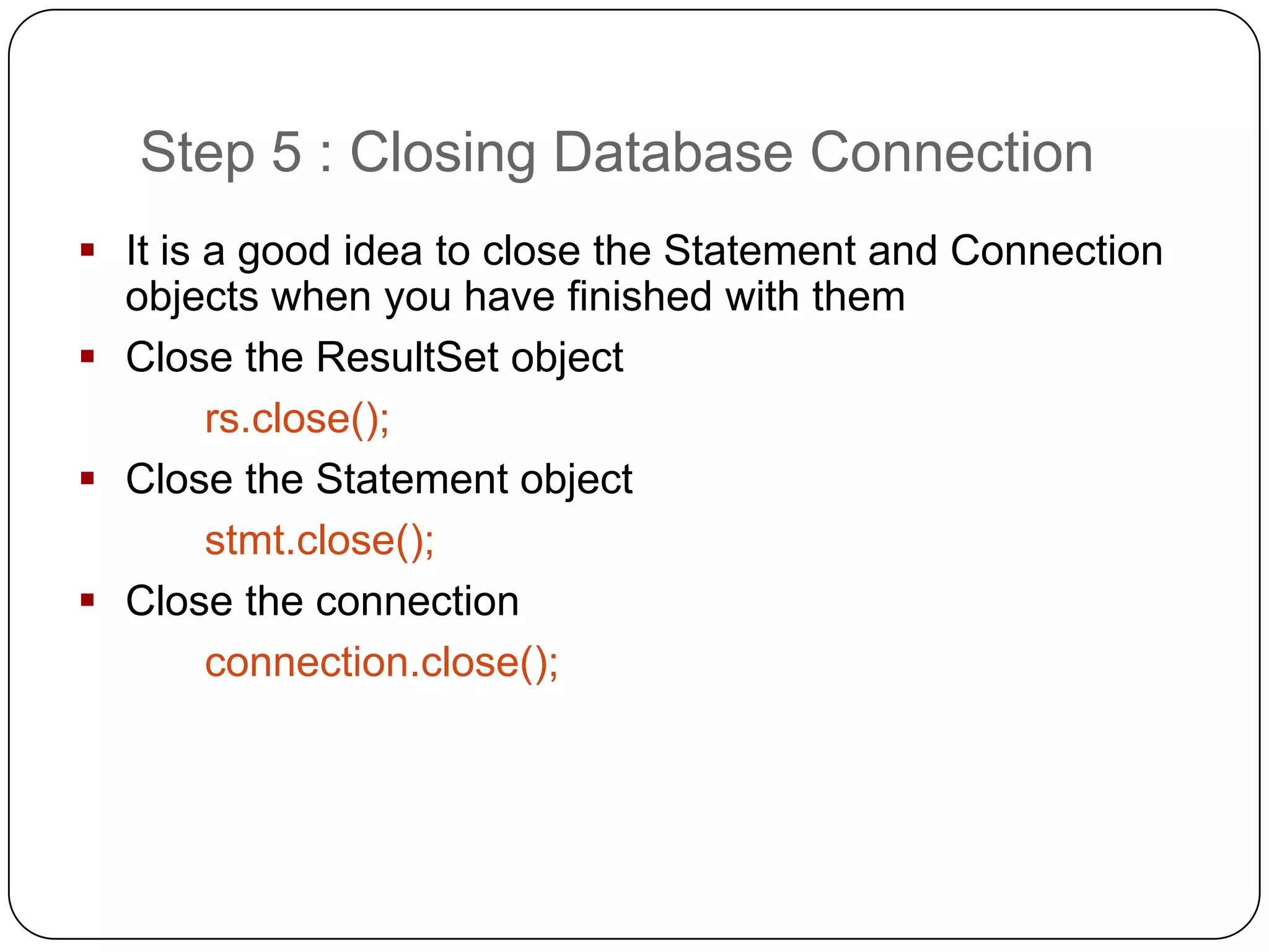 Step 5 : Closing Database Connection
 It is a good idea to close the Statement and Connection
  objects when you have finished with them
 Close the ResultSet object
        rs.close();
 Close the Statement object
        stmt.close();
 Close the connection
        connection.close();
 