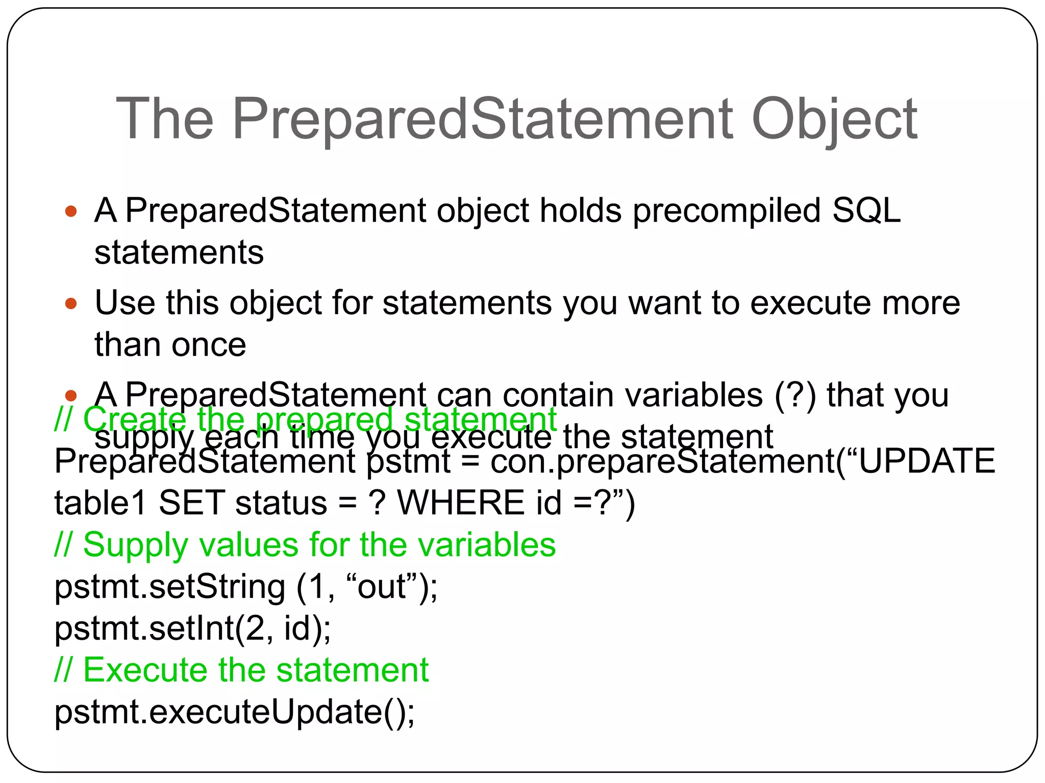 The PreparedStatement Object
 A PreparedStatement object holds precompiled SQL
   statements
  Use this object for statements you want to execute more
   than once
  A PreparedStatement can contain variables (?) that you
// Create the prepared statement the statement
   supply each time you execute
PreparedStatement pstmt = con.prepareStatement(“UPDATE
table1 SET status = ? WHERE id =?”)
// Supply values for the variables
pstmt.setString (1, “out”);
pstmt.setInt(2, id);
// Execute the statement
pstmt.executeUpdate();
 