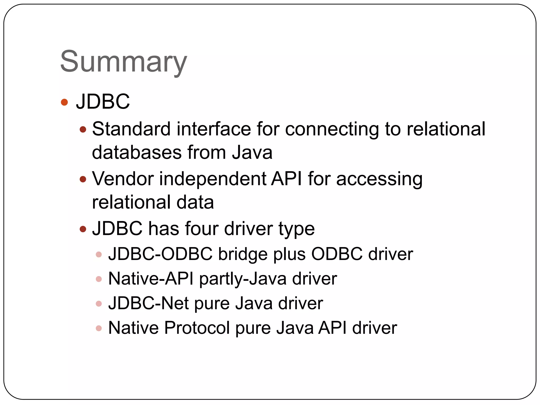 Summary
 JDBC
  Standard interface for connecting to relational
   databases from Java
  Vendor independent API for accessing
   relational data
  JDBC has four driver type
   JDBC-ODBC bridge plus ODBC driver
   Native-API partly-Java driver
   JDBC-Net pure Java driver
   Native Protocol pure Java API driver
 