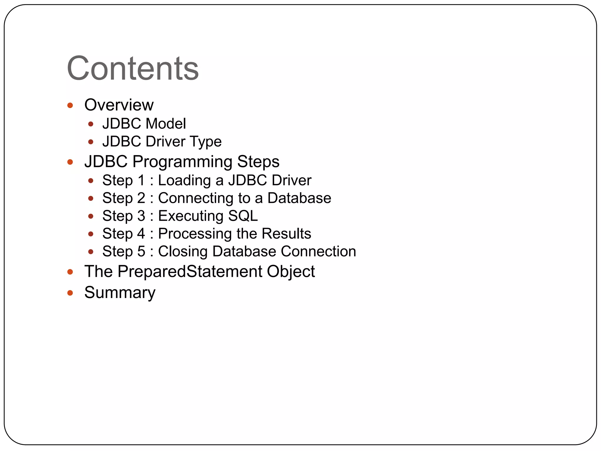 Contents
 Overview
   JDBC Model
   JDBC Driver Type
 JDBC Programming Steps
     Step 1 : Loading a JDBC Driver
     Step 2 : Connecting to a Database
     Step 3 : Executing SQL
     Step 4 : Processing the Results
     Step 5 : Closing Database Connection
 The PreparedStatement Object
 Summary
 