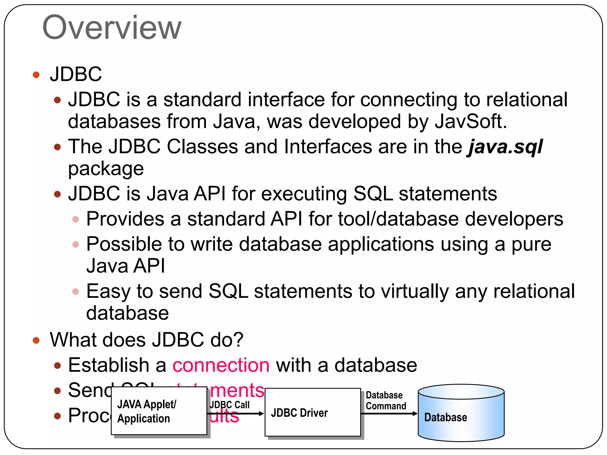 Overview
 JDBC
   JDBC is a standard interface for connecting to relational
    databases from Java, was developed by JavSoft.
   The JDBC Classes and Interfaces are in the java.sql
    package
   JDBC is Java API for executing SQL statements
     Provides a standard API for tool/database developers
     Possible to write database applications using a pure
      Java API
     Easy to send SQL statements to virtually any relational
      database
 What does JDBC do?
   Establish a connection with a database
   Send SQL statements                     Database
         JAVA Applet/ JDBC Call             Command
   Process the results
         Application            JDBC Driver          Database
 