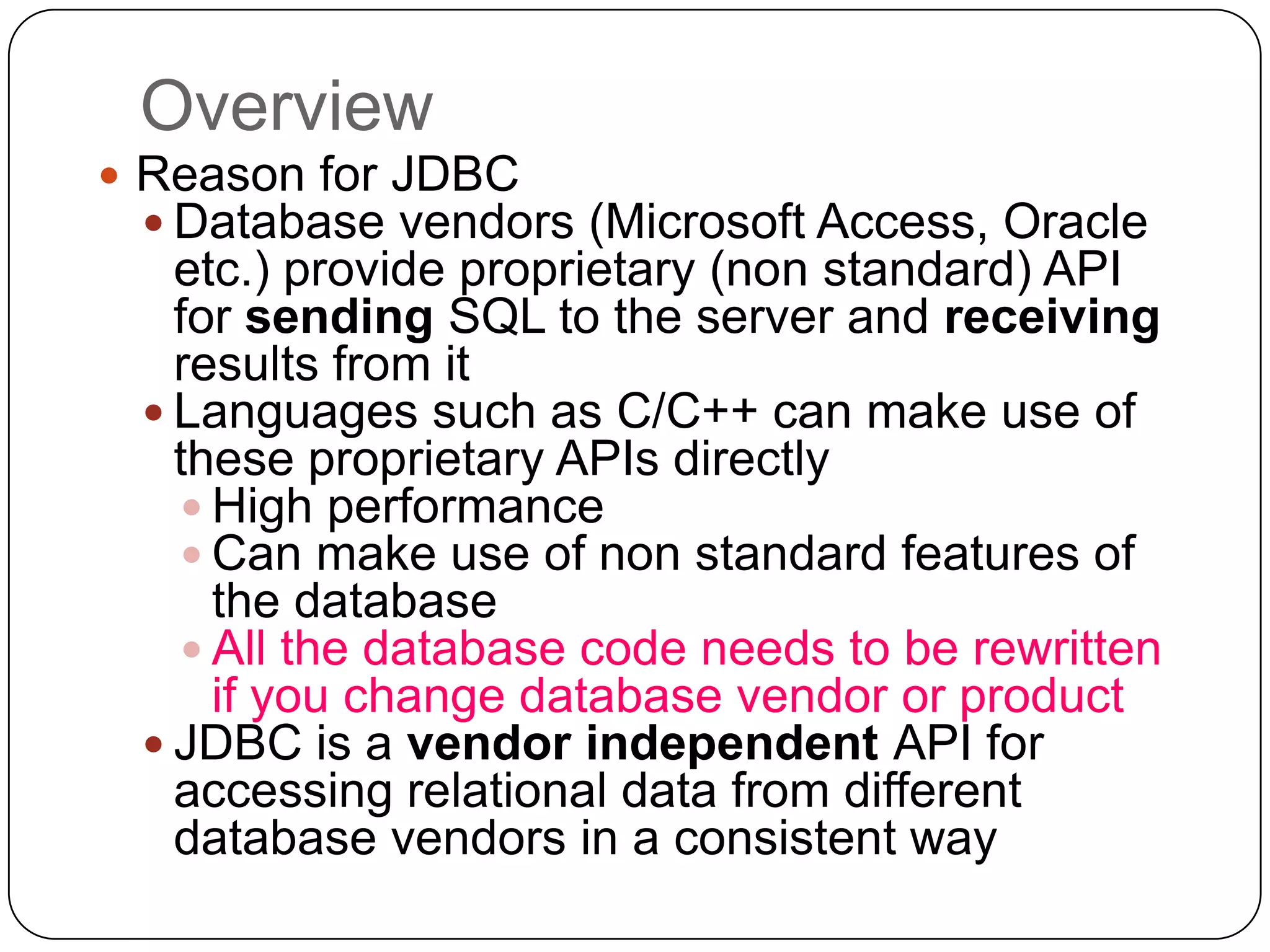 Overview
 Reason for JDBC
   Database vendors (Microsoft Access, Oracle
   etc.) provide proprietary (non standard) API
   for sending SQL to the server and receiving
   results from it
  Languages such as C/C++ can make use of
   these proprietary APIs directly
    High performance
    Can make use of non standard features of
     the database
    All the database code needs to be rewritten
     if you change database vendor or product
  JDBC is a vendor independent API for
   accessing relational data from different
   database vendors in a consistent way
 
