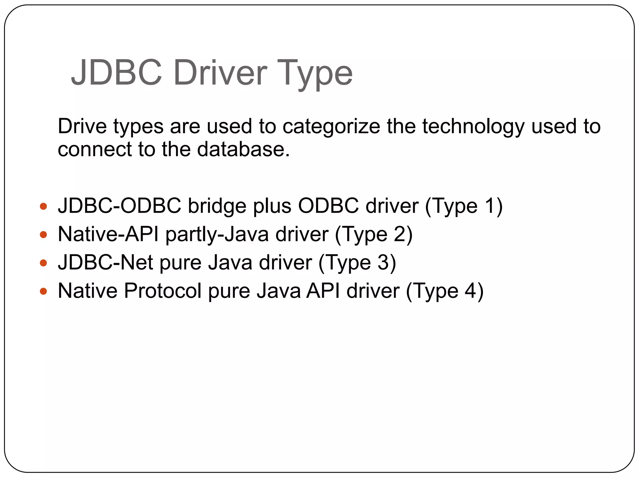 JDBC Driver Type
  Drive types are used to categorize the technology used to
  connect to the database.

 JDBC-ODBC bridge plus ODBC driver (Type 1)
 Native-API partly-Java driver (Type 2)
 JDBC-Net pure Java driver (Type 3)
 Native Protocol pure Java API driver (Type 4)
 
