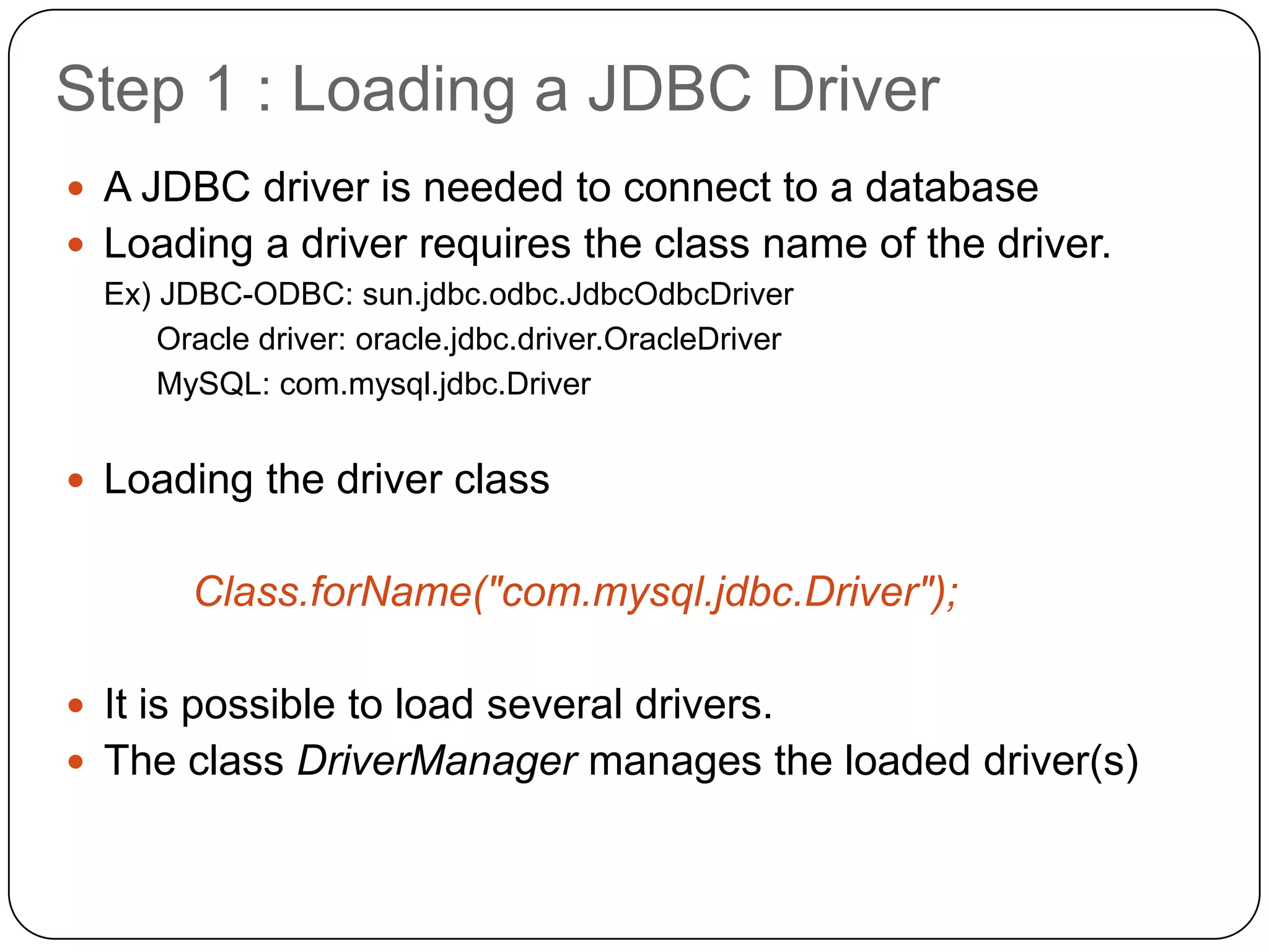 Step 1 : Loading a JDBC Driver
 A JDBC driver is needed to connect to a database
 Loading a driver requires the class name of the driver.
  Ex) JDBC-ODBC: sun.jdbc.odbc.JdbcOdbcDriver
      Oracle driver: oracle.jdbc.driver.OracleDriver
      MySQL: com.mysql.jdbc.Driver


 Loading the driver class


        Class.forName("com.mysql.jdbc.Driver");

 It is possible to load several drivers.
 The class DriverManager manages the loaded driver(s)
 