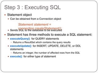 Step 3 : Executing SQL
 Statement object
   Can be obtained from a Connection object

           Statement statement =
  
           connection.createStatement();
      Sends SQL to the database to be executed
 Statement has three methods to execute a SQL statement:
   executeQuery() for QUERY statements
       Returns a ResultSet which contains the query results
   executeUpdate() for INSERT, UPDATE, DELETE, or DDL
      statements
       Returns an integer, the number of affected rows from the SQL
   execute() for either type of statement
 