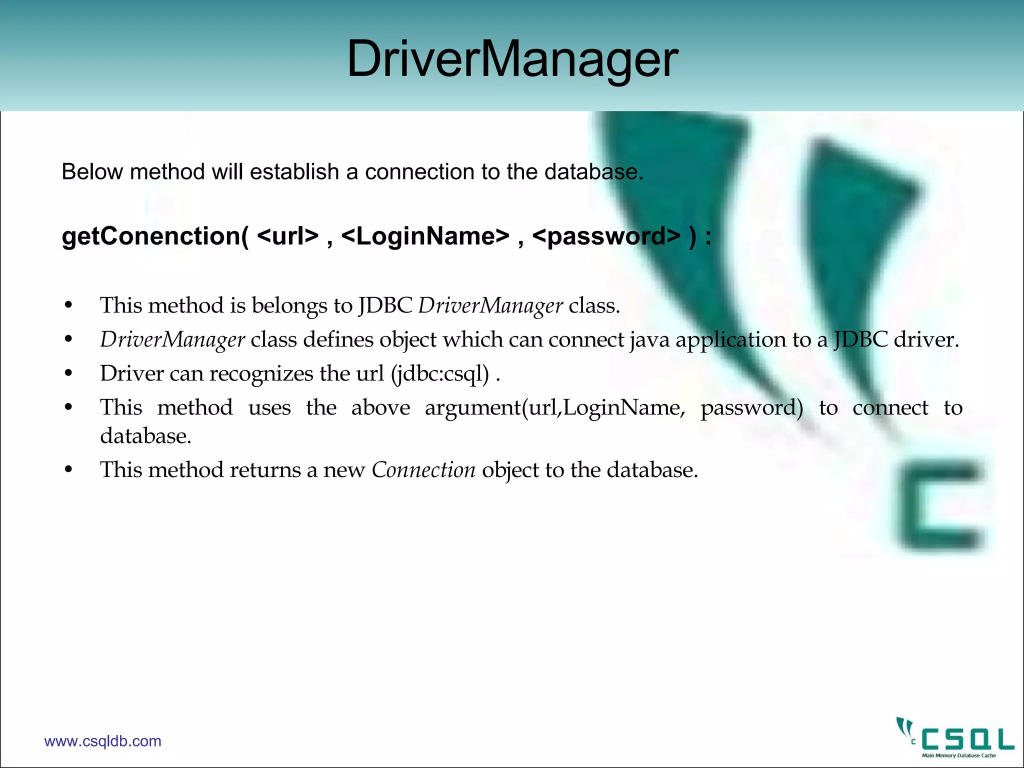 Below method will establish a connection to the database. getConenction( <url> , <LoginName> , <password> ) : This method is belongs to JDBC  DriverManager  class. DriverManager  class defines object which can connect java application to a JDBC driver. Driver can recognizes the url (jdbc:csql) . This method uses the above argument(url,LoginName, password) to connect to database. This method returns a new  Connection  object to the database. DriverManager www.csqldb.com 