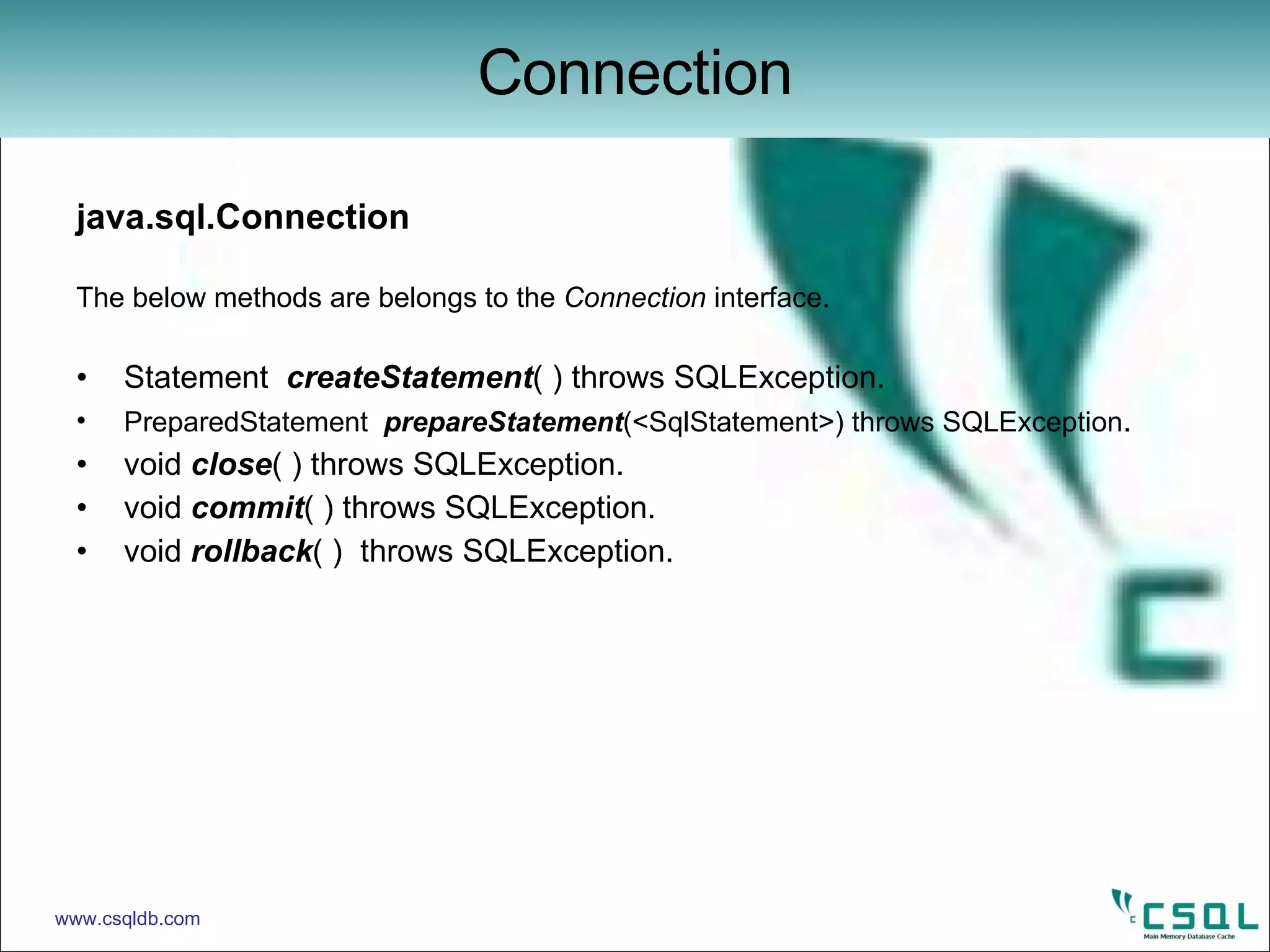 java.sql.Connection The below methods are belongs to the  Connection  interface. Statement  createStatement ( ) throws SQLException. PreparedStatement   prepareStatement (<SqlStatement>) throws SQLException . void  close ( ) throws SQLException.  void  commit ( ) throws SQLException. void  rollback ( )  throws SQLException.  Connection www.csqldb.com 