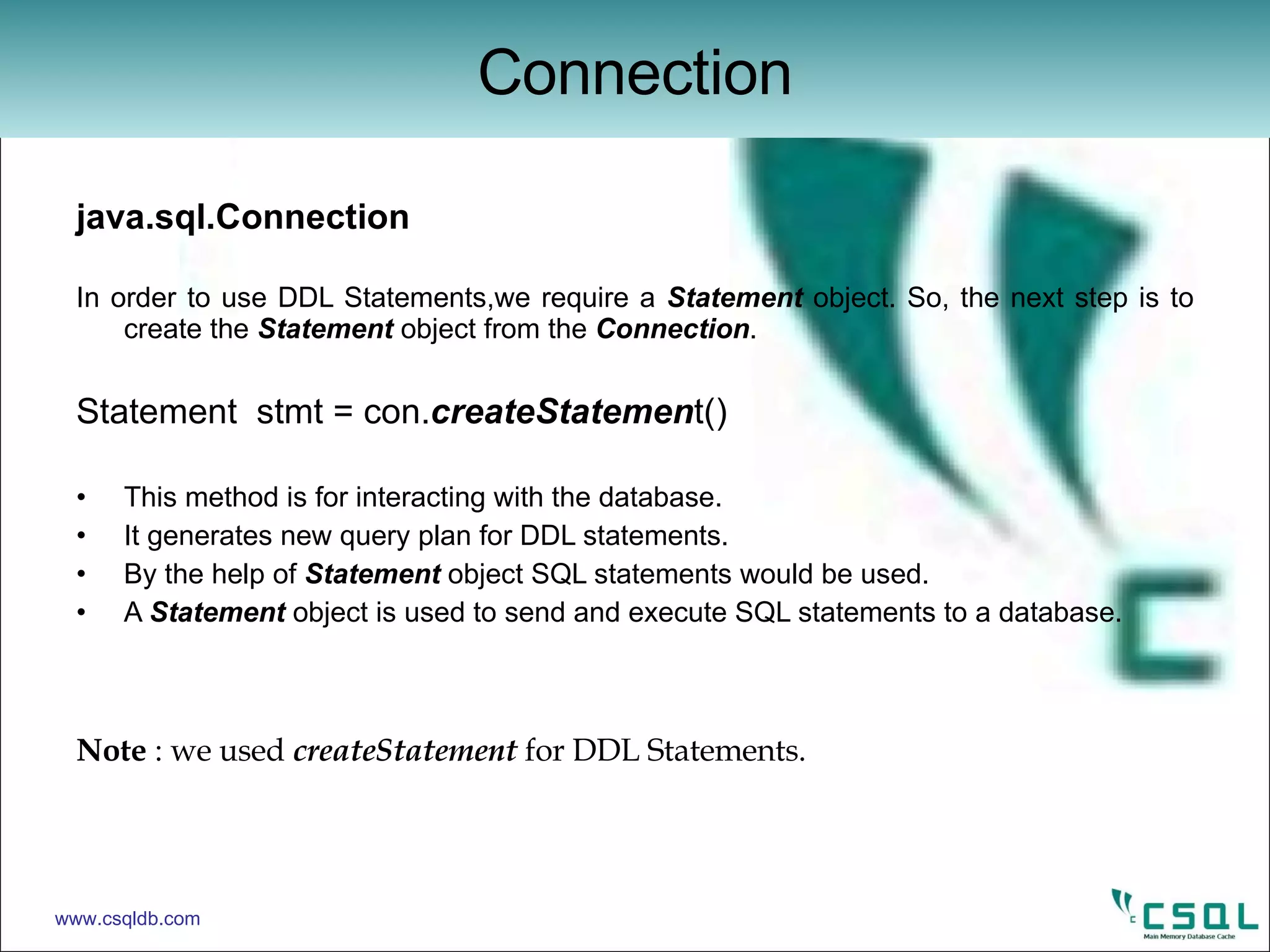 java.sql.Connection In order to use DDL Statements,we require a  Statement  object. So, the next step is to create the  Statement  object from the  Connection . Statement  stmt = con. createStatemen t() This method is for interacting with the database. It generates new query plan for DDL statements. By the help of  Statement  object SQL statements would be used. A  Statement  object is used to send and execute SQL statements to a database. Note  : we used  createStatement  for DDL Statements. Connection www.csqldb.com 