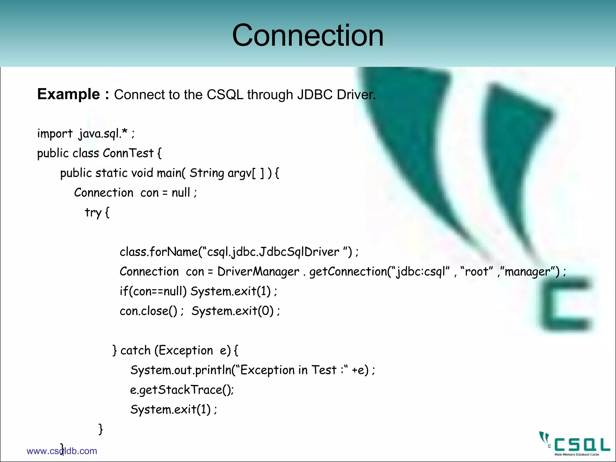 Example :  Connect to the CSQL through JDBC Driver. import   java.sql.* ;   public class ConnTest { public static void main( String argv[ ] ) {   Connection  con = null ;   try {     class.forName(“csql.jdbc.JdbcSqlDriver ”) ;   Connection  con = DriverManager . getConnection(“jdbc:csql” , “root” ,”manager”) ;   if(con==null) System.exit(1) ;   con.close() ;  System.exit(0) ;     } catch (Exception  e) {   System.out.println(“Exception in Test :“ +e) ;   e.getStackTrace();   System.exit(1) ; } } } Connection www.csqldb.com 
