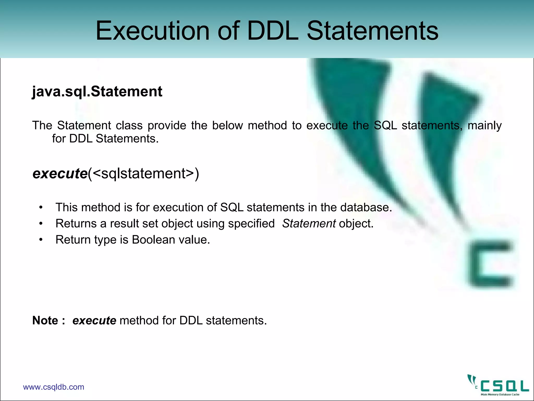 java.sql.Statement The Statement class provide the below method to execute the SQL statements, mainly for DDL Statements.  execute (<sqlstatement>)  This method is for execution of SQL statements in the database. Returns a result set object using specified  Statement  object. Return type is Boolean value. Note :  execute  method for DDL statements. Execution of DDL Statements www.csqldb.com 