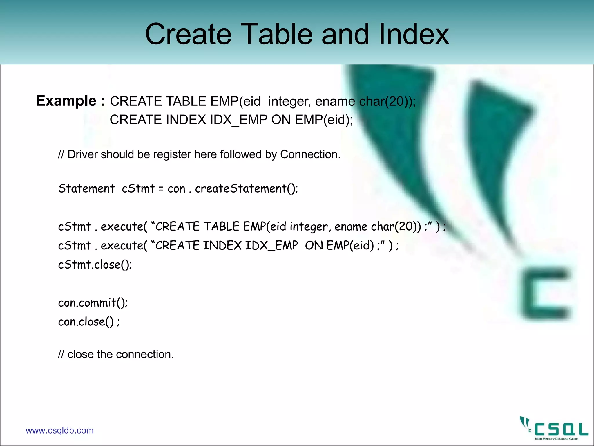 Example :  CREATE TABLE EMP(eid  integer, ename char(20));   CREATE INDEX IDX_EMP ON EMP(eid); // Driver should be register here followed by Connection.  Statement  cStmt = con . createStatement(); cStmt . execute( “CREATE TABLE EMP(eid integer, ename char(20)) ;” ) ; cStmt . execute( “CREATE INDEX IDX_EMP  ON EMP(eid) ;” ) ; cStmt.close(); con.commit(); con.close() ; // close the connection. Create Table and Index www.csqldb.com 