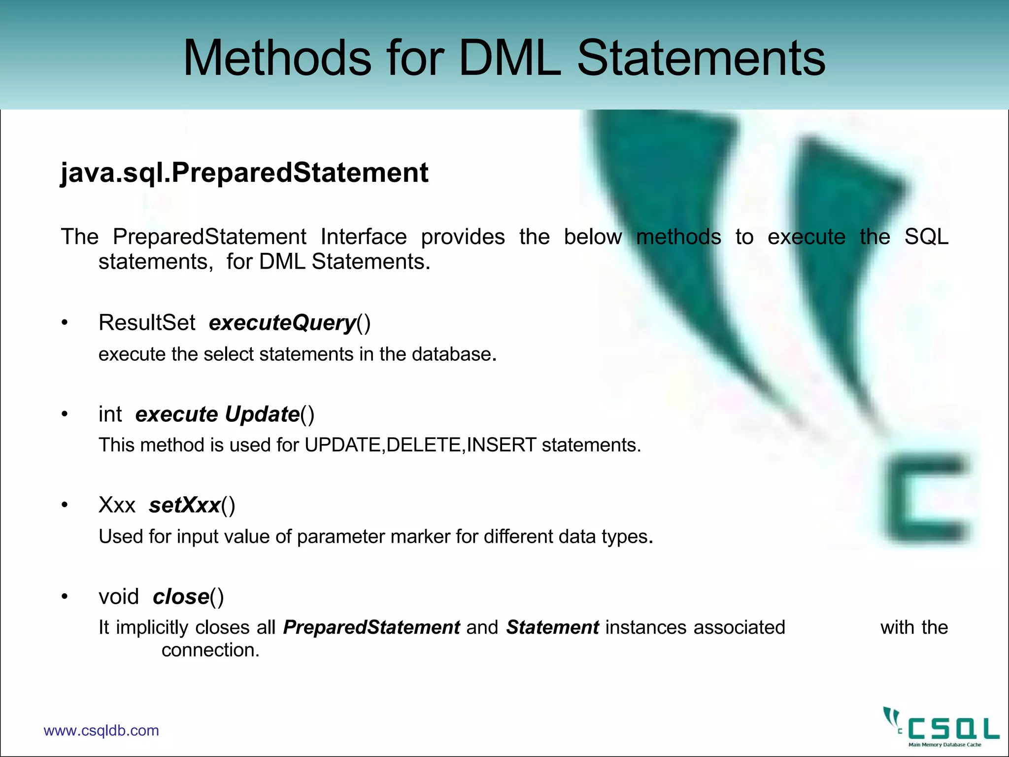 java.sql.PreparedStatement The PreparedStatement Interface provides the below methods to execute the SQL statements,  for DML Statements.  ResultSet  executeQuery () execute the select statements in the database . int  execute Update () This method is used for UPDATE,DELETE,INSERT statements. Xxx  setXxx () Used for input value of parameter marker for different data types . void  close () It implicitly closes all  PreparedStatement  and  Statement  instances associated  with the  connection. Methods for DML Statements www.csqldb.com 
