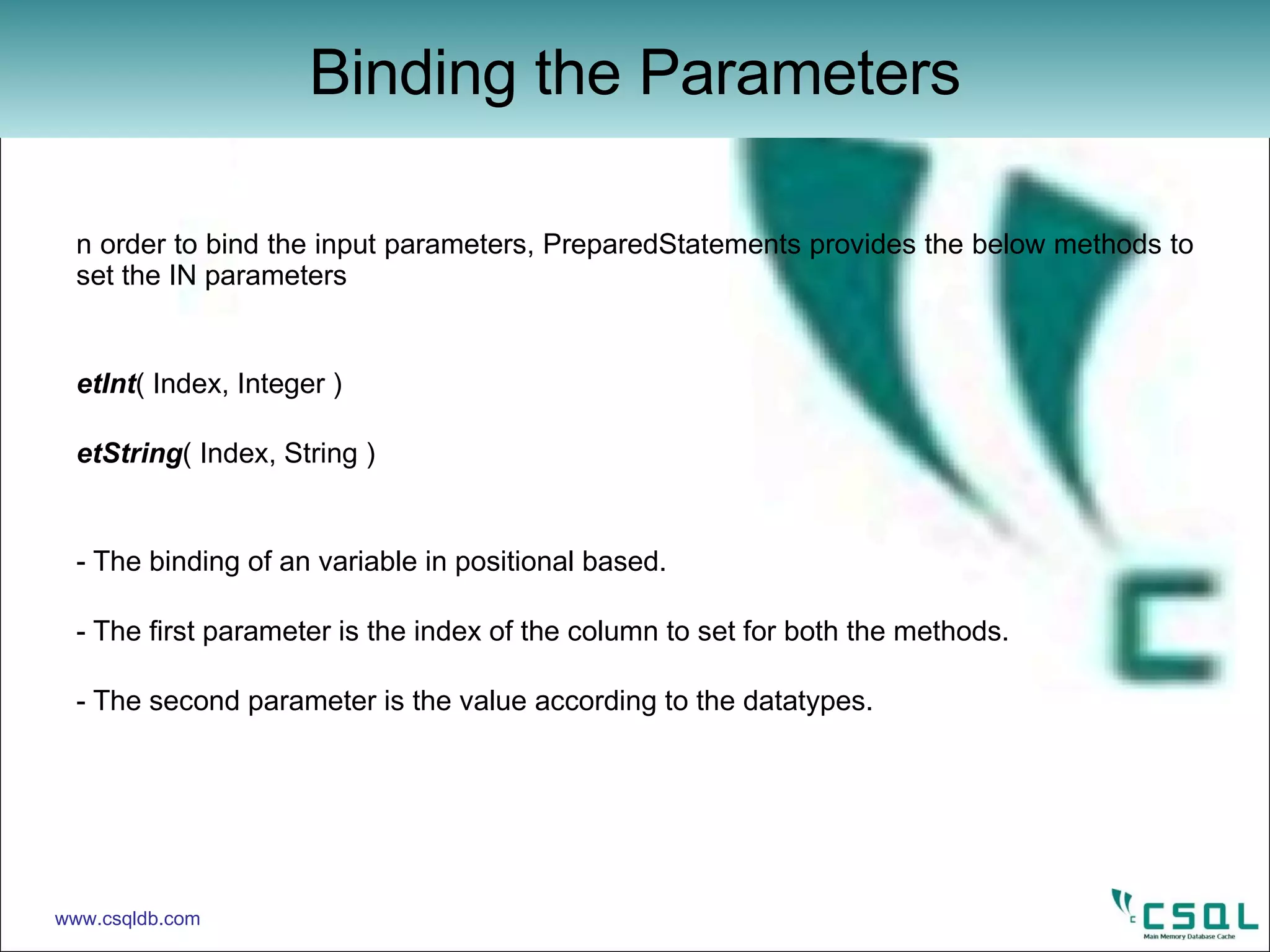 In order to bind the input parameters, PreparedStatements provides the below methods to set the IN parameters setInt ( Index, Integer ) setString ( Index, String ) - The binding of an variable in positional based. - The first parameter is the index of the column to set for both the methods. - The second parameter is the value according to the datatypes.  Binding the Parameters www.csqldb.com 