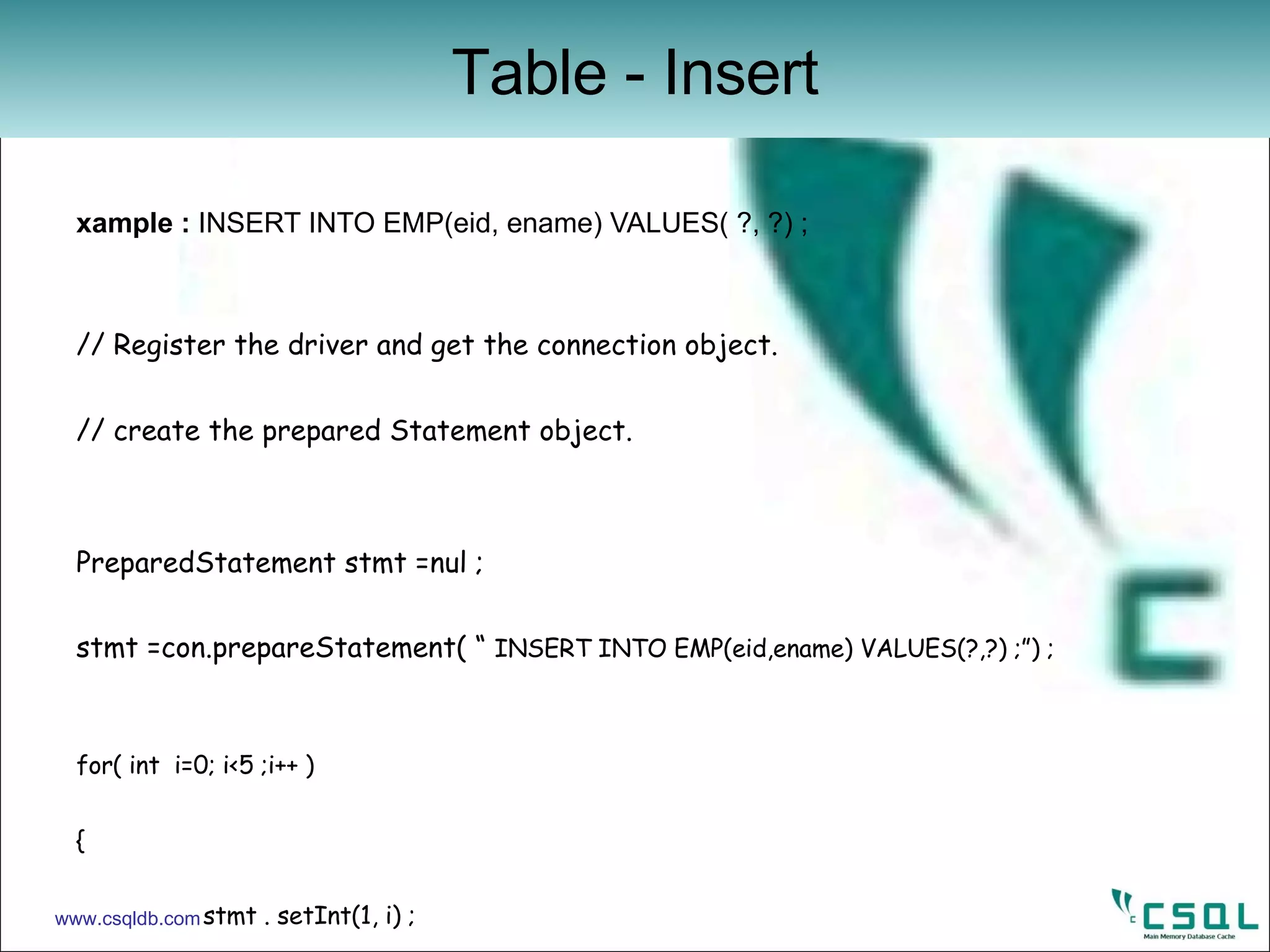 Example :  INSERT INTO EMP(eid, ename) VALUES( ?, ?) ; // Register the driver and get the connection object. // create the prepared Statement object. PreparedStatement stmt =nul ; stmt =con.prepareStatement( “  INSERT INTO EMP(eid,ename) VALUES(?,?) ;”) ; for( int  i=0; i<5 ;i++ )  { stmt . setInt(1, i) ; stmt.setString( 2 , String.valueOf( i+100 )) ; ret = stmt . executeUpdate(); if(ret !=1) break ; count++; } stmt.close(); con . commit() ; con . close() ;   Table - Insert www.csqldb.com 