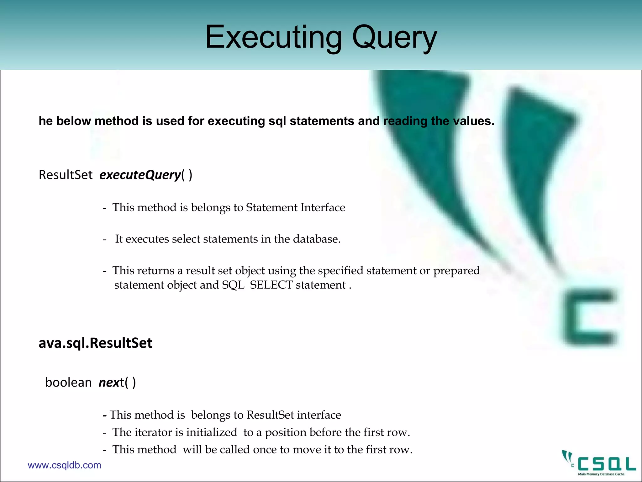 The below method is used for executing sql statements and reading the values. ResultSet  executeQuery ( )  -  This method is belongs to Statement Interface -  It executes select statements in the database. -  This returns a result set object using the specified statement or prepared        statement object and SQL  SELECT statement . Java.sql.ResultSet   boolean  nex t( )    -  This method is  belongs to ResultSet interface -  The iterator is initialized  to a position before the first row. -  This method  will be called once to move it to the first row. xxx  getXxx  (  int  column number )  -  once we have the result set  we can retrieve the data by looping through it.  void  close  ( ) -  used to close a result set. Executing Query www.csqldb.com 