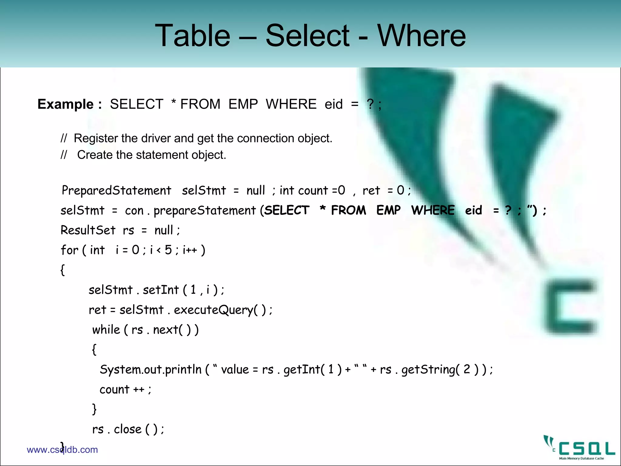 Example :  SELECT  * FROM  EMP  WHERE  eid  =  ? ;  //  Register the driver and get the connection object. //  Create the statement object. PreparedStatement  selStmt  =  null  ; int count =0  ,  ret  = 0 ; selStmt  =  con . prepareStatement ( SELECT  * FROM  EMP  WHERE  eid  = ? ; ”) ; ResultSet  rs  =  null ; for ( int  i = 0 ; i < 5 ; i++ ) {    selStmt . setInt ( 1 , i ) ;   ret = selStmt . executeQuery( ) ;   while ( rs . next( ) )    { System.out.println ( “ value = rs . getInt( 1 ) + “ “ + rs . getString( 2 ) ) ; count ++ ;   }   rs . close ( ) ; } Table – Select - Where www.csqldb.com 