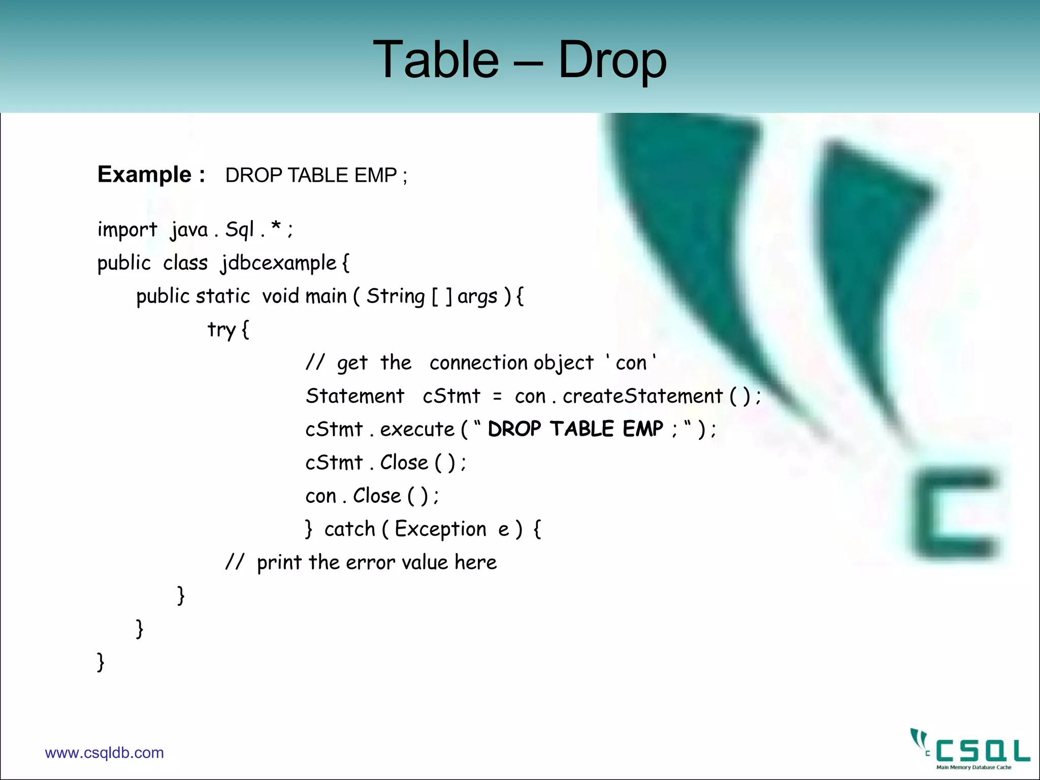 Example :  DROP TABLE EMP ; import  java . Sql . * ; public  class  jdbcexample { public static  void main ( String [ ] args ) {   try {   //  get  the  connection object  ‘ con ‘   Statement  cStmt  =  con . createStatement ( ) ; cStmt . execute ( “  DROP TABLE EMP  ; “ ) ; cStmt . Close ( ) ; con . Close ( ) ; }  catch ( Exception  e )  {   //  print the error value here   } } } Table – Drop www.csqldb.com 