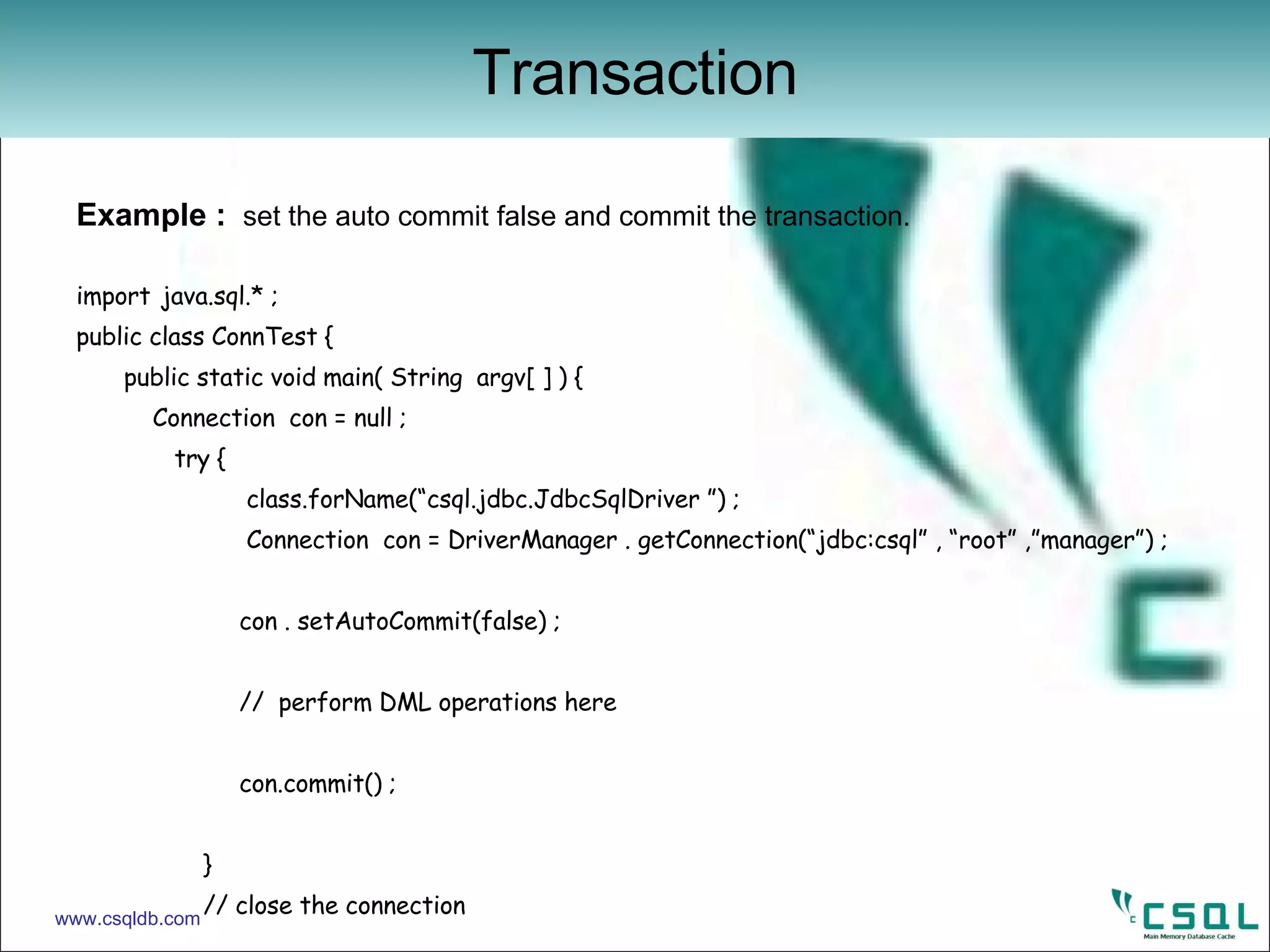 Example :  set the auto commit false and commit the transaction. import   java.sql.* ;   public class ConnTest { public static void main( String  argv[ ] ) {   Connection  con = null ;   try {   class.forName(“csql.jdbc.JdbcSqlDriver ”) ;   Connection  con = DriverManager . getConnection(“jdbc:csql” , “root” ,”manager”) ;     con . setAutoCommit(false) ;     //  perform DML operations here   con.commit() ;  } // close the connection Transaction www.csqldb.com 