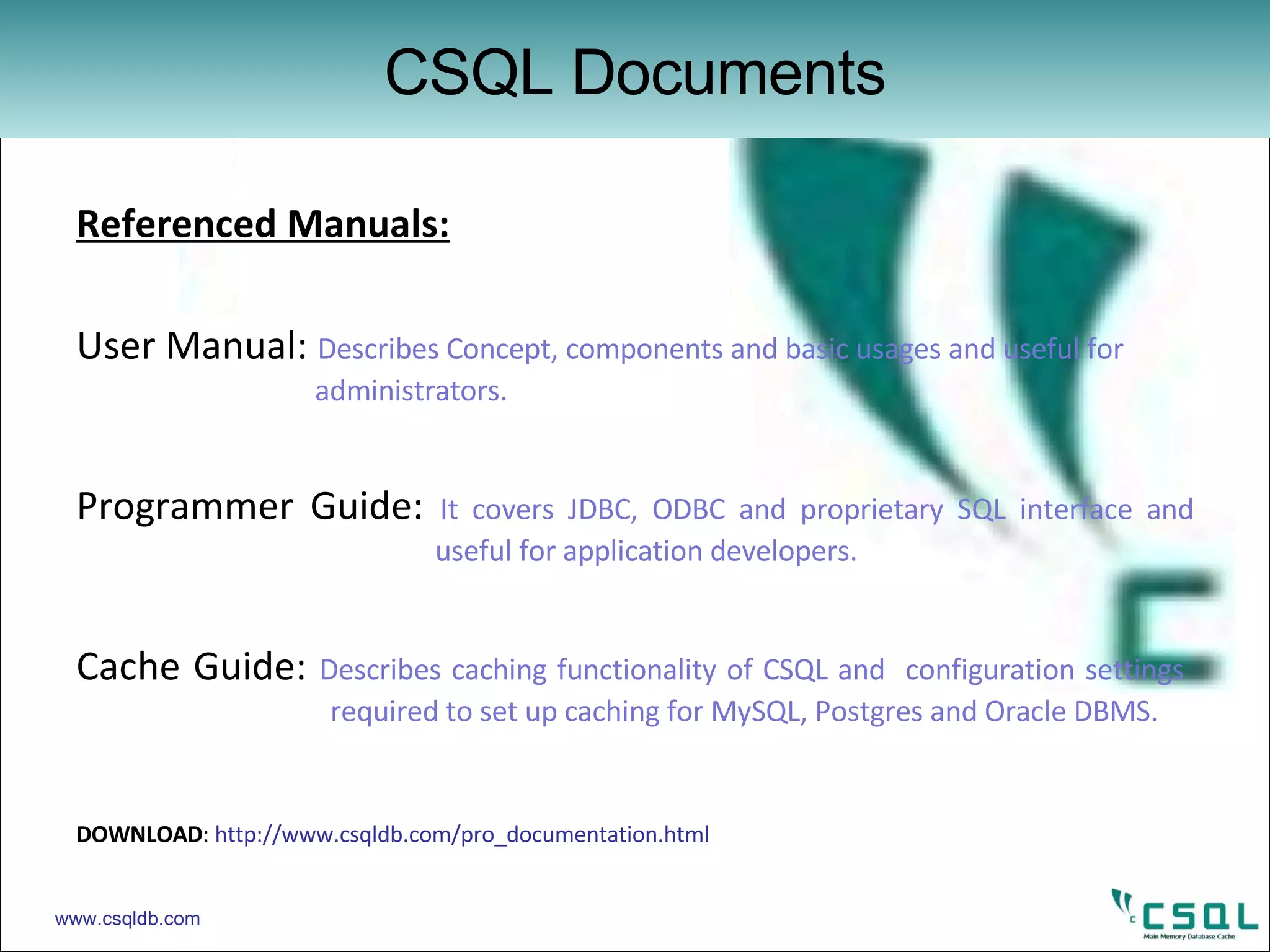 Referenced Manuals: User Manual:  Describes Concept, components and basic usages and useful for    administrators. Programmer Guide:  It covers JDBC, ODBC and proprietary SQL interface and    useful for application developers. Cache Guide:  Describes caching functionality of CSQL and  configuration settings  required to set up caching for MySQL, Postgres and Oracle DBMS. DOWNLOAD :  http://www.csqldb.com/pro_documentation.html CSQL Documents www.csqldb.com 