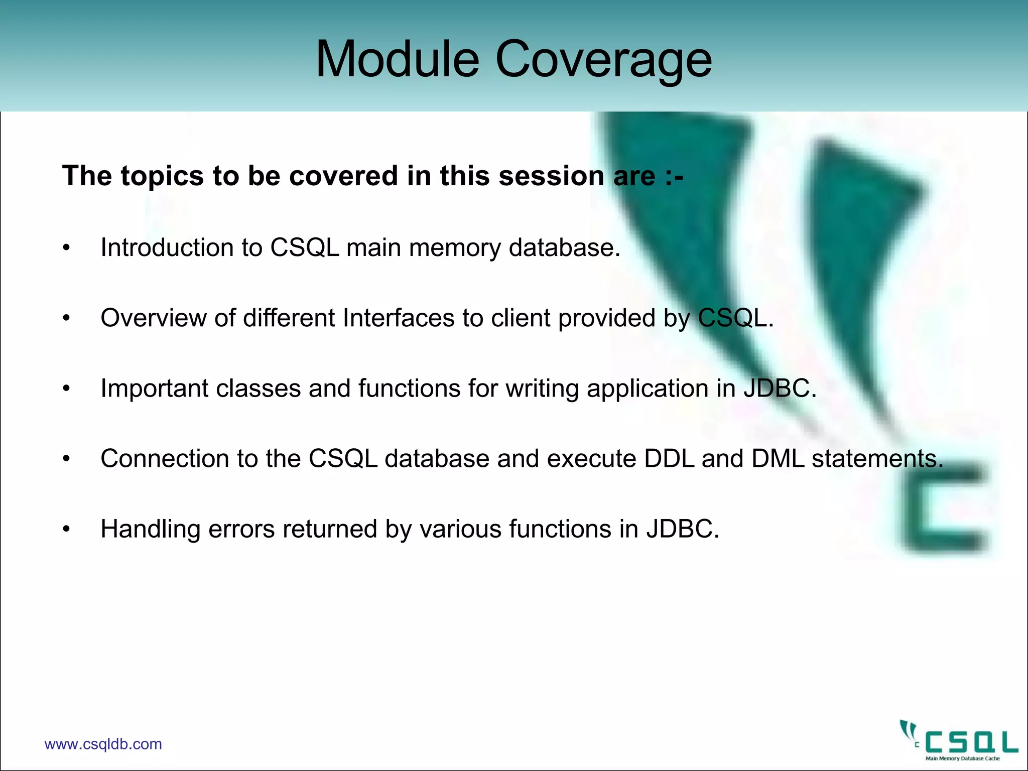 The topics to be covered in this session are :- Introduction to CSQL main memory database. Overview of different Interfaces to client provided by CSQL. Important classes and functions for writing application in JDBC. Connection to the CSQL database and execute DDL and DML statements. Handling errors returned by various functions in JDBC. Module Coverage www.csqldb.com 