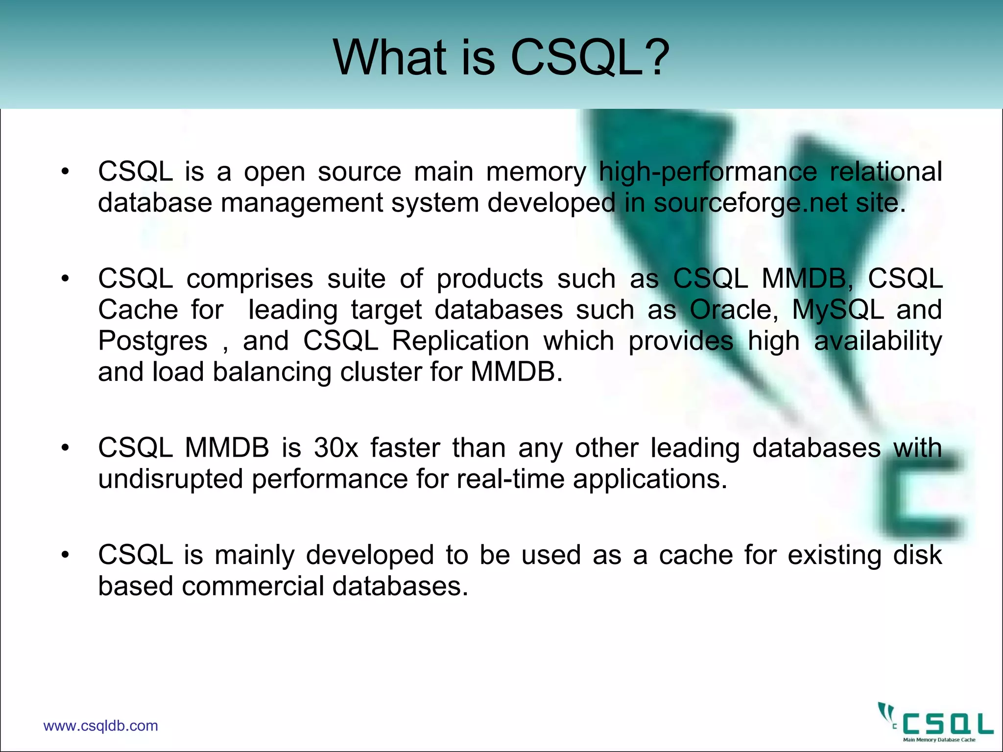 CSQL is a open source main memory high-performance relational database management system developed in sourceforge.net site. CSQL comprises suite of products such as CSQL MMDB, CSQL Cache for  leading target databases such as Oracle, MySQL and Postgres , and CSQL Replication which provides high availability and load balancing cluster for MMDB. CSQL MMDB is 30x faster than any other leading databases with undisrupted performance for real-time applications.  CSQL is mainly developed to be used as a cache for existing disk based commercial databases.  What is CSQL? www.csqldb.com 