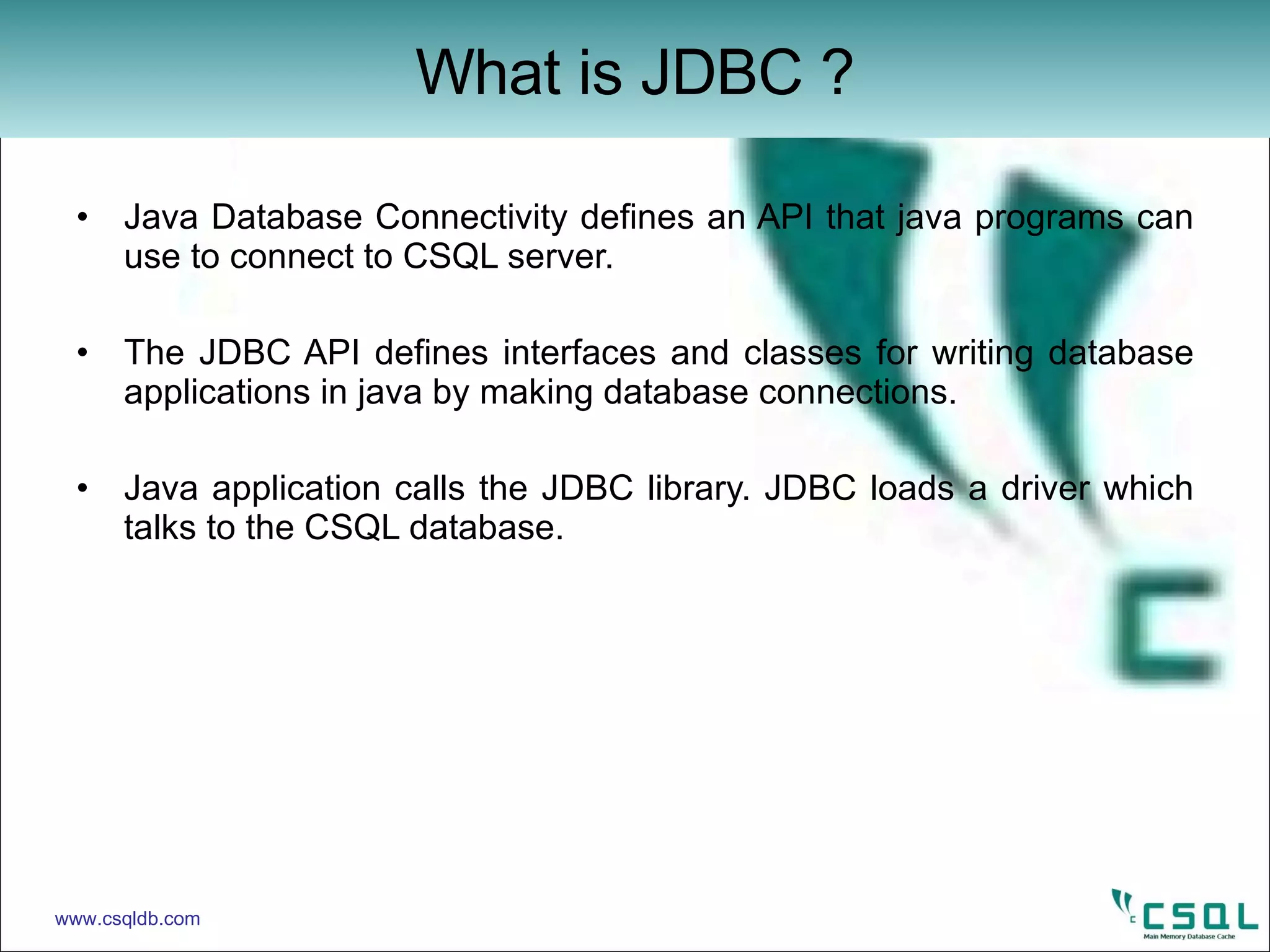 Java Database Connectivity defines an API that java programs can use to connect to CSQL server. The JDBC API defines interfaces and classes for writing database applications in java by making database connections. Java application calls the JDBC library. JDBC loads a driver which talks to the CSQL database.  What is JDBC ? www.csqldb.com 