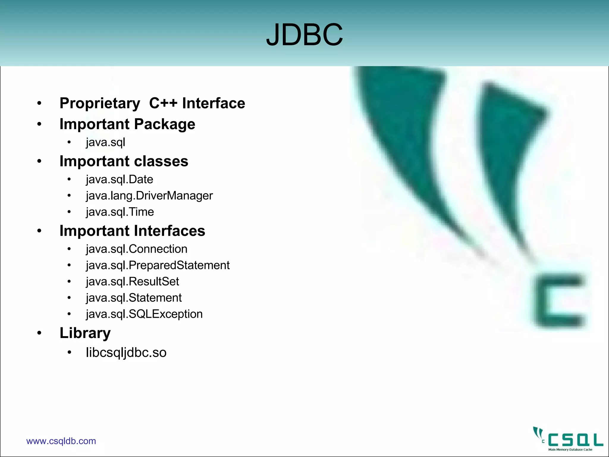 Proprietary  C++ Interface Important Package java.sql Important classes java.sql.Date java.lang.DriverManager java.sql.Time Important Interfaces java.sql.Connection java.sql.PreparedStatement java.sql.ResultSet java.sql.Statement java.sql.SQLException Library libcsqljdbc.so JDBC www.csqldb.com 
