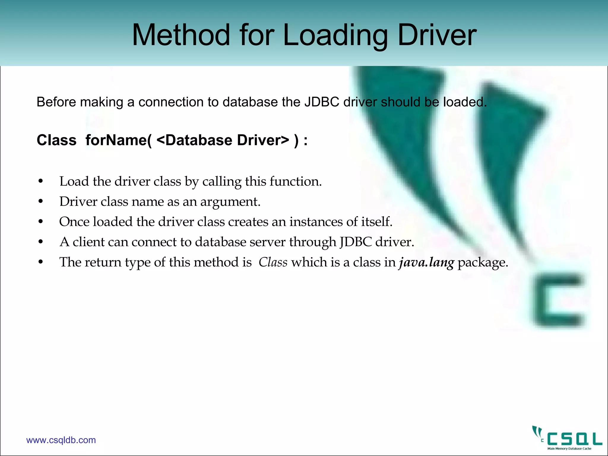 Before making a connection to database the JDBC driver should be loaded. Class  forName( <Database Driver> ) : Load the driver class by calling this function. Driver class name as an argument. Once loaded the driver class creates an instances of itself. A client can connect to database server through JDBC driver. The return type of this method is  Class  which is a class in  java.lang  package. Method for Loading Driver www.csqldb.com 