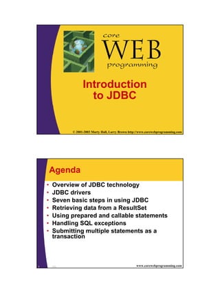 core

                                 Webprogramming

                     Introduction
                       to JDBC


1              © 2001-2003 Marty Hall, Larry Brown http://www.corewebprogramming.com




        Agenda
    •   Overview of JDBC technology
    •   JDBC drivers
    •   Seven basic steps in using JDBC
    •   Retrieving data from a ResultSet
    •   Using prepared and callable statements
    •   Handling SQL exceptions
    •   Submitting multiple statements as a
        transaction



2       JDBC                                           www.corewebprogramming.com
 