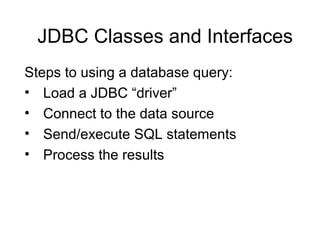 JDBC Classes and Interfaces
Steps to using a database query:
• Load a JDBC “driver”
• Connect to the data source
• Send/ex...