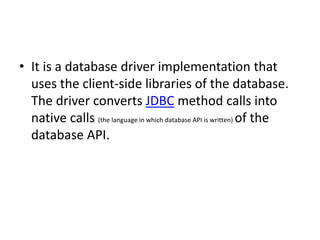 • It is a database driver implementation that
uses the client-side libraries of the database.
The driver converts JDBC method calls into
native calls (the language in which database API is written) of the
database API.
 