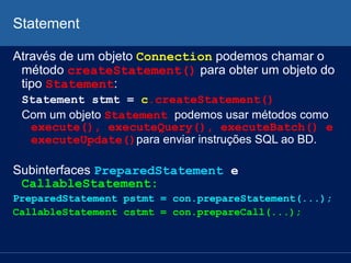 Statement
Através de um objeto Connection podemos chamar o
método createStatement() para obter um objeto do
tipo Statement:
Statement stmt = c.createStatement()
Com um objeto Statement podemos usar métodos como
execute(), executeQuery(), executeBatch() e
executeUpdate()para enviar instruções SQL ao BD.
Subinterfaces PreparedStatement e
CallableStatement:
PreparedStatement pstmt = con.prepareStatement(...);
CallableStatement cstmt = con.prepareCall(...);
 