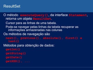 ResultSet
O método executeQuery(), da interface Statement,
retorna um objeto ResultSet.
Cursor para as linhas de uma tabela.
Pode-se navegar pelas linhas da tabela recuperar as
informações armazenadas nas colunas
Os métodos de navegação são
next(), previous(), absolute(), first() e
last()
Métodos para obtenção de dados:
getInt()
getString()
getDate()
getXXX(), ...
 